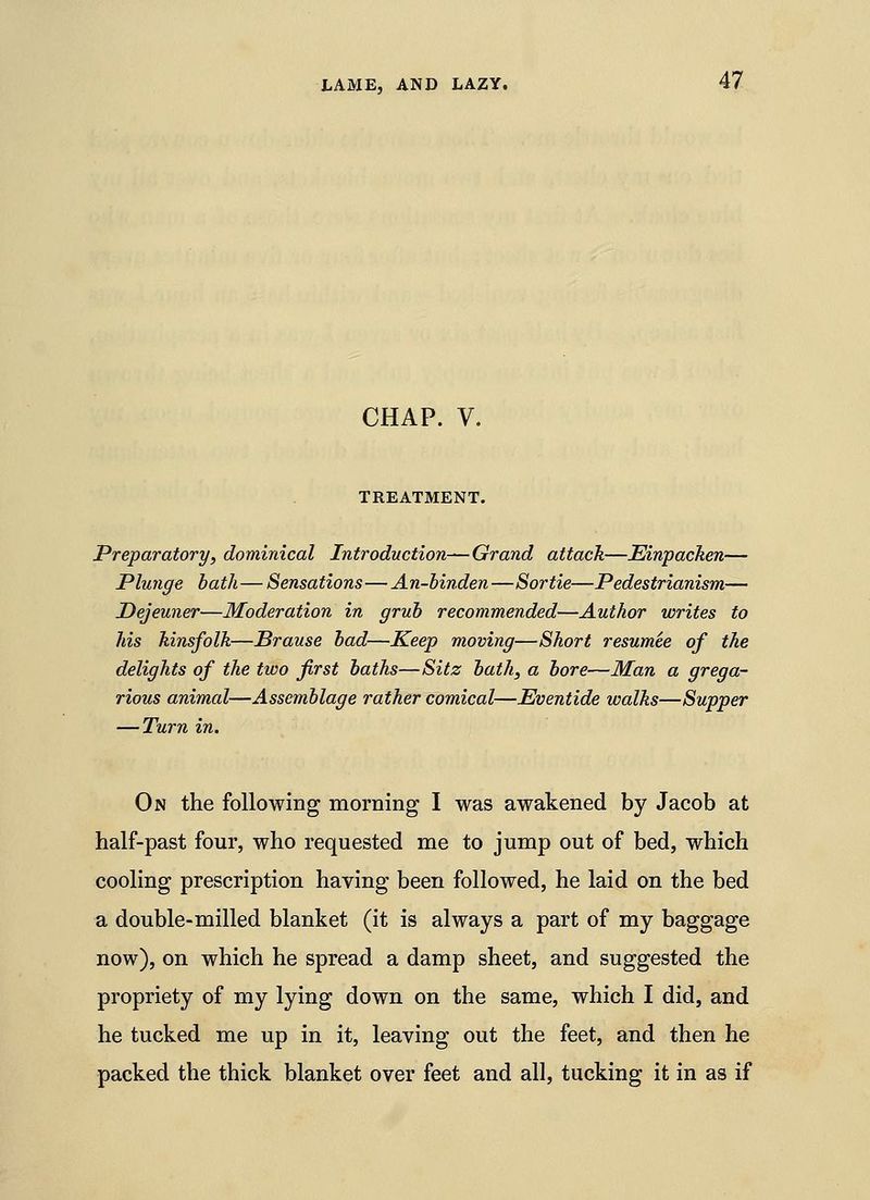 CHAP. V. TREATMENT. Preparatory, dominical Introduction—Grand attacJt—Einpachen— Plunge bath—Sensations—An-binden—Sortie—Pedestrianism— Dejeuner—Moderation in grub recommended—Author writes to his kinsfolk—Brause bad—Keep moving—Short resumee of the delights of the two first baths—Sitz bath, a bore—Man a grega- rious animal—Assemblage rather comical—Eventide walks—Supper — Turn in. On the following morning I was awakened by Jacob at half-past four, who requested me to jump out of bed, which cooling prescription having been followed, he laid on the bed a double-milled blanket (it is always a part of my baggage now), on which he spread a damp sheet, and suggested the propriety of my lying down on the same, which I did, and he tucked me up in it, leaving out the feet, and then he packed the thick blanket over feet and all, tucking it in as if
