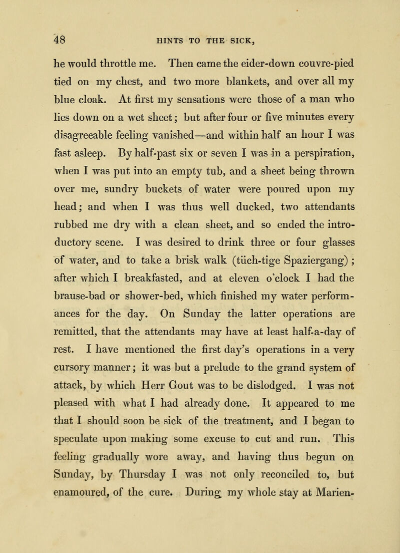 he would throttle me. Then came the eider-down couvre-pied tied on my chest, and two more blankets, and over all my blue cloak. At first my sensations were those of a man who lies down on a wet sheet; but after four or five minutes every disagreeable feeling vanished—and within half an hour I was fast asleep. By half-past six or seven I was in a perspiration, when I was put into an empty tub, and a sheet being thrown over me, sundry buckets of water were poured upon my head; and when I was thus well ducked, two attendants rubbed me dry with a clean sheet, and so ended the intro- ductory scene. I was desired to drink three or four glasses of water, and to take a brisk walk (tiich-tige Spaziergang) ; after which I breakfasted, and at eleven o'clock I had the brause-bad or shower-bed, which finished my water perform- ances for the day. On Sunday the latter operations are remitted, that the attendants may have at least half-a-day of rest. I have mentioned the first day's operations in a very cursory manner; it was but a prelude to the grand system of attack, by which Herr Gout was to be dislodged. I was not pleased with what I had already done. It appeared to me that I should soon be sick of the treatment, and I began to speculate upon making some excuse to cut and run. This feeling gradually wore away, and having thus begun on Sunday, by Thursday I was not only reconciled to, but enamoured, of the cure. During my whole stay at Marien-