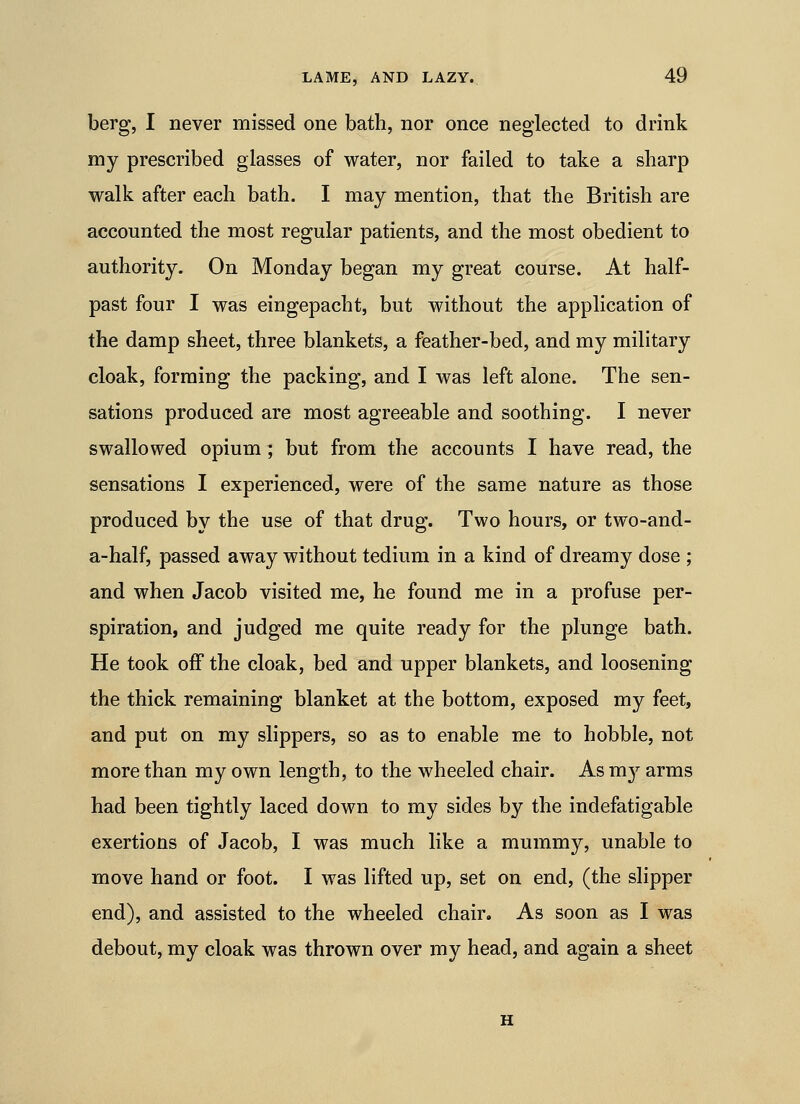 berg, I never missed one bath, nor once neglected to drink my prescribed glasses of water, nor failed to take a sharp walk after each bath. I may mention, that the British are accounted the most regular patients, and the most obedient to authority. On Monday began my great course. At half- past four I was eingepacht, but without the application of the damp sheet, three blankets, a feather-bed, and my military cloak, forming the packing, and I was left alone. The sen- sations produced are most agreeable and soothing. I never swallowed opium; but from the accounts I have read, the sensations I experienced, were of the same nature as those produced by the use of that drug. Two hours, or two-and- a-half, passed away without tedium in a kind of dreamy dose ; and when Jacob visited me, he found me in a profuse per- spiration, and judged me quite ready for the plunge bath. He took off the cloak, bed and upper blankets, and loosening the thick remaining blanket at the bottom, exposed my feet, and put on my slippers, so as to enable me to hobble, not more than my own length, to the wheeled chair. As my arms had been tightly laced down to my sides by the indefatigable exertions of Jacob, I was much like a mummy, unable to move hand or foot. I was lifted up, set on end, (the slipper end), and assisted to the wheeled chair. As soon as I was debout, my cloak was thrown over my head, and again a sheet H
