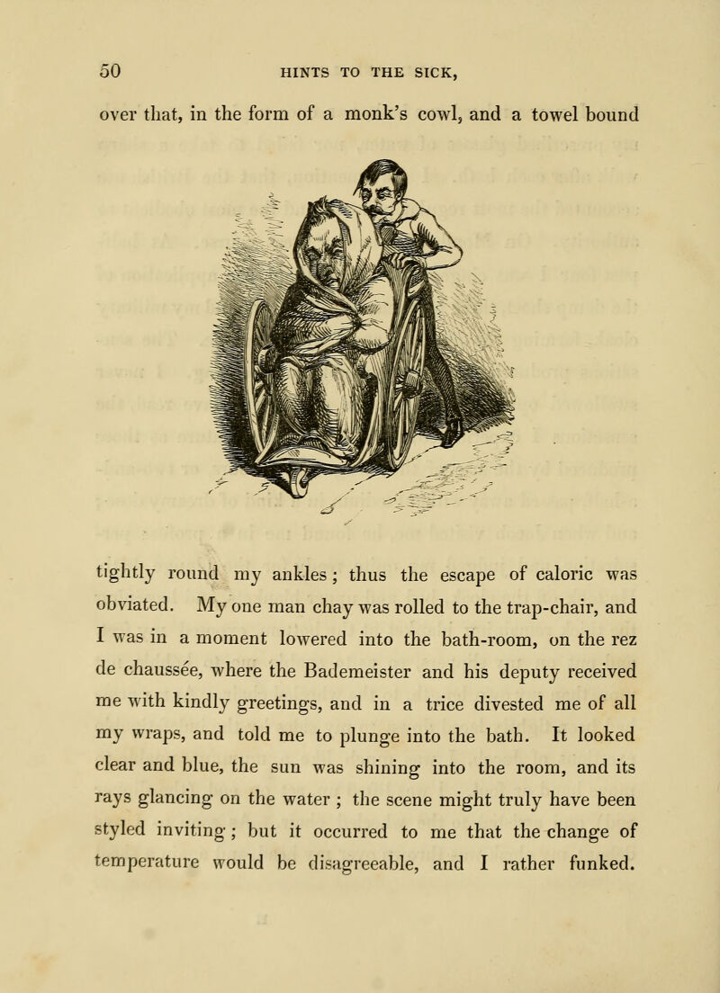over that, in the form of a monk's cowl, and a towel bound tightly round my ankles ; thus the escape of caloric was obviated. My one man chay was rolled to the trap-chair, and I was in a moment lowered into the bath-room, on the rez de chaussee, where the Bademeister and his deputy received me with kindly greetings, and in a trice divested me of all my wraps, and told me to plunge into the bath. It looked clear and blue, the sun was shining into the room, and its rays glancing on the water ; the scene might truly have been styled inviting; but it occurred to me that the change of temperature would be disagreeable, and I rather funked.