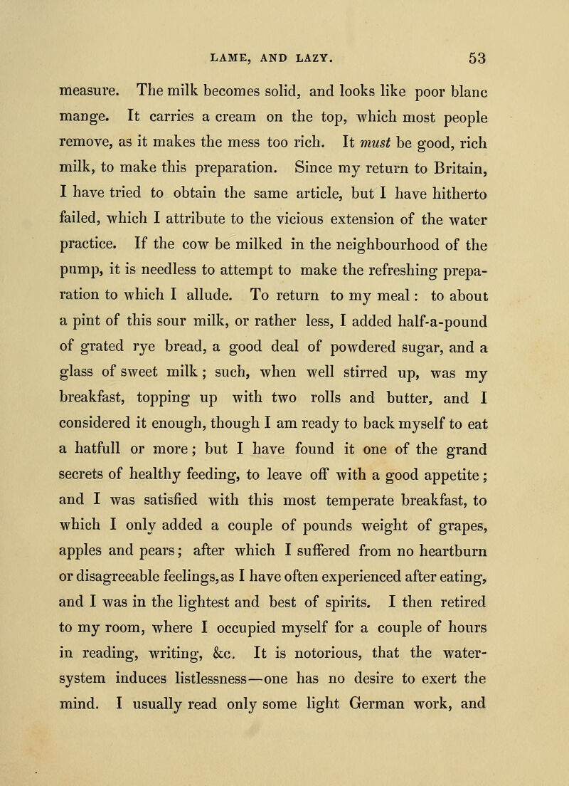 measure. The milk becomes solid, and looks like poor blane mange. It carries a cream on the top, which most people remove, as it makes the mess too rich. It must be good, rich milk, to make this preparation. Since my return to Britain, I have tried to obtain the same article, but I have hitherto failed, which I attribute to the vicious extension of the water practice. If the cow be milked in the neighbourhood of the pump, it is needless to attempt to make the refreshing prepa- ration to which I allude. To return to my meal: to about a pint of this sour milk, or rather less, I added half-a-pound of grated rye bread, a good deal of powdered sugar, and a glass of sweet milk; such, when well stirred up, was my breakfast, topping up with two rolls and butter, and I considered it enough, though I am ready to back myself to eat a hatfull or more; but I have found it one of the grand secrets of healthy feeding, to leave off with a good appetite; and I was satisfied with this most temperate breakfast, to which I only added a couple of pounds weight of grapes, apples and pears; after which I suffered from no heartburn or disagreeable feelings,as I have often experienced after eating, and I was in the lightest and best of spirits. I then retired to my room, where I occupied myself for a couple of hours in reading, writing, &c. It is notorious, that the water- system induces listlessness—one has no desire to exert the mind. I usually read only some light German work, and