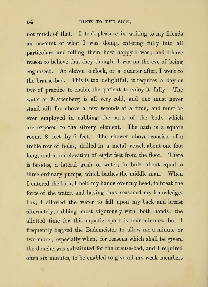 not much of that. I took pleasure in writing to my friends an account of what I was doing, entering fully into all particulars, and telling them how happy I was; and I have reason to believe that they thought I was on the eve of being cognosced. At eleven o'clock, or a quarter after, I went to the brause-bad. This is too delightful, it requires a day or two of practice to enable the patient to enjoy it fully. The water at Marienberg is all very cold, and one must never stand still for above a few seconds at a time, and must be ever employed in rubbing the parts of the body which are exposed to the silvery element. The bath is a square room, 8 feet by 6 feet. The shower above consists of a treble row of holes, drilled in a metal vessel, about one foot long, and at an elevation of eight feet from the floor. There is besides, a lateral gush of water, in bulk about equal to three ordinary pumps, which bathes the middle man. When I entered the bath, I held my hands over my head, to break the force of the water, and having thus seasoned my knowledge- box, I allowed the water to fall upon my back and breast alternately, rubbing most vigorously with both hands; the allotted time for this aquatic sport is four minutes, but I frequently begged the Bademeister to allow me a minute or two more; especially when, for reasons which shall be given, the douche was substituted for the brause-bad, and I required often six minutes, to be enabled to give all my weak members