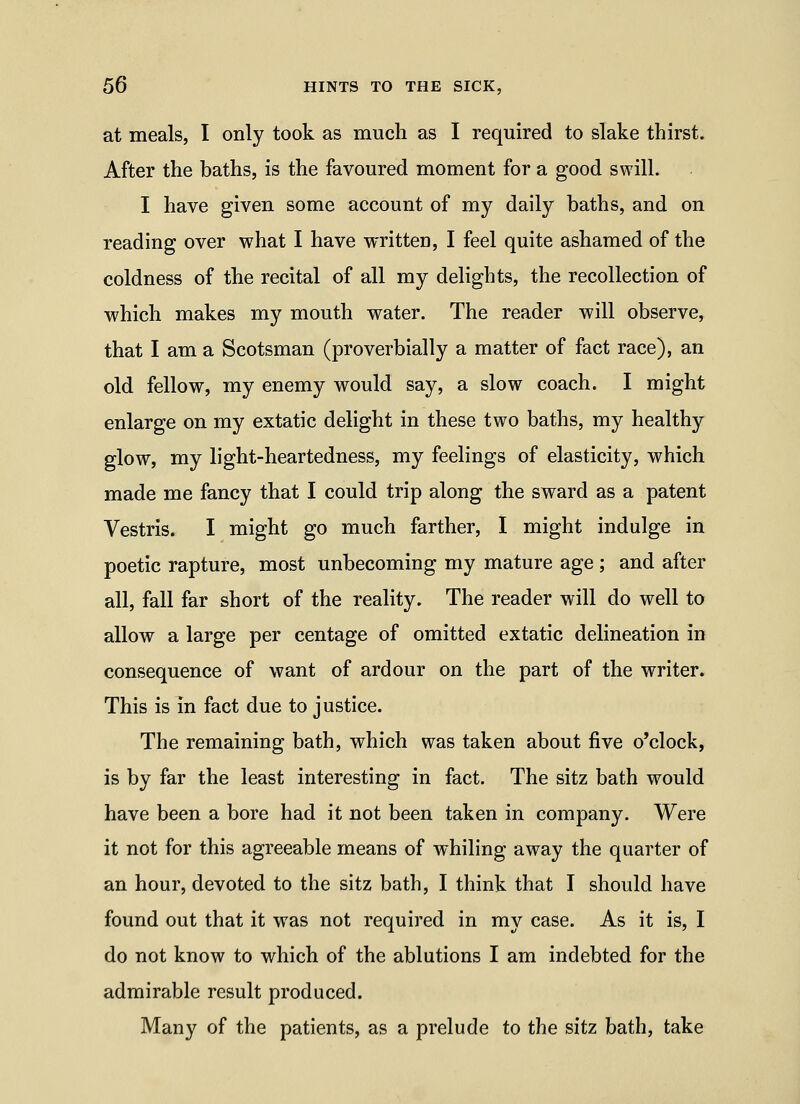 at meals, I only took as much as I required to slake thirst. After the baths, is the favoured moment for a good swill. I have given some account of my daily baths, and on reading over what I have written, I feel quite ashamed of the coldness of the recital of all my delights, the recollection of which makes my mouth water. The reader will observe, that I am a Scotsman (proverbially a matter of fact race), an old fellow, my enemy would say, a slow coach. I might enlarge on my extatic delight in these two baths, my healthy glow, my light-heartedness, my feelings of elasticity, which made me fancy that I could trip along the sward as a patent Vestris. I might go much farther, I might indulge in poetic rapture, most unbecoming my mature age ; and after all, fall far short of the reality. The reader will do well to allow a large per centage of omitted extatic delineation in consequence of want of ardour on the part of the writer. This is in fact due to justice. The remaining bath, which was taken about five o'clock, is by far the least interesting in fact. The sitz bath would have been a bore had it not been taken in company. Were it not for this agreeable means of whiling away the quarter of an hour, devoted to the sitz bath, I think that I should have found out that it was not required in my case. As it is, I do not know to which of the ablutions I am indebted for the admirable result produced. Many of the patients, as a prelude to the sitz bath, take