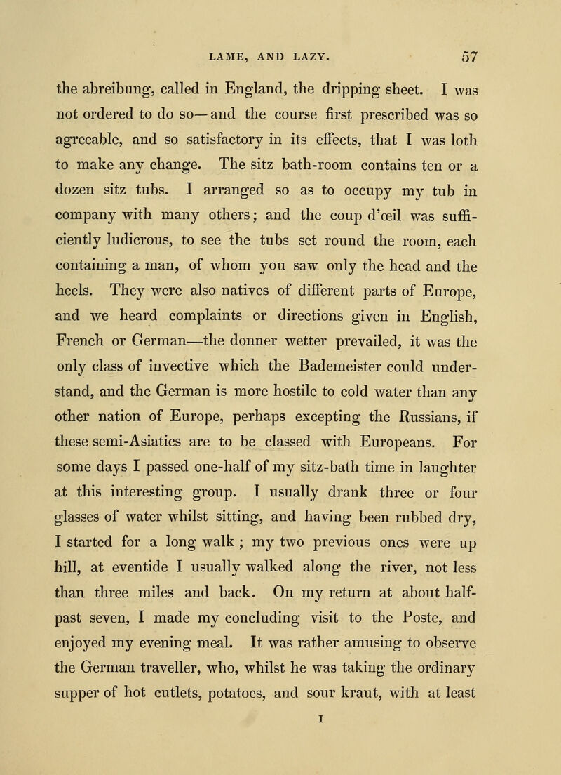 the abreibimg, called in England, the dripping sheet. I was not ordered to do so—and the course first prescribed was so agreeable, and so satisfactory in its effects, that I was loth to make any change. The sitz bath-room contains ten or a dozen sitz tubs. I arranged so as to occupy my tub in company with many others; and the coup d'oeil was suffi- ciently ludicrous, to see the tubs set round the room, each containing a man, of whom you saw only the head and the heels. They were also natives of different parts of Europe, and we heard complaints or directions given in English, French or German—the donner wetter prevailed, it was the only class of invective which the Bademeister could under- stand, and the German is more hostile to cold water than any other nation of Europe, perhaps excepting the Russians, if these semi-Asiatics are to be classed with Europeans. For some days I passed one-half of my sitz-bath time in laughter at this interesting group. I usually drank three or four glasses of water whilst sitting, and having been rubbed dry, I started for a long walk ; my two previous ones were up hill, at eventide I usually walked along the river, not less than three miles and back. On my return at about half- past seven, I made my concluding visit to the Poste, and enjoyed my evening meal. It was rather amusing to observe the German traveller, who, whilst he was taking the ordinary supper of hot cutlets, potatoes, and sour kraut, with at least I