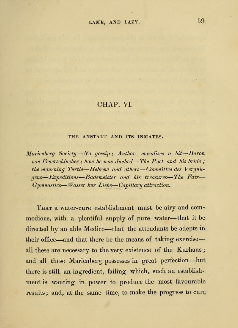 CHAP. VI. THE ANSTALT AND ITS INMATES. Marienberg Society—No gossip; Author moralises a bit—Baron von Feuerschlucher; how he was ducked—The Poet and his bride ; the mourning Turtle—Hebrew and others—Committee des Vergnu- gens—^Expeditions—Bademeister and his treasures—The Fair— Gymnastics—Wasser kur Liebe—Capillary attraction. That a water-cure establishment must be airy and com- modious, with a plentiful supply of pure water—that it be directed by an able Medico—that the attendants be adepts in their office—and that there be the means of taking exercise- all these are necessary to the very existence of the Kurhaus ; and all these Marienberg possesses in great perfection—but there is still an ingredient, failing which, such an establish- ment is wanting in power to produce the most favourable results; and, at the same time, to make the progress to cure