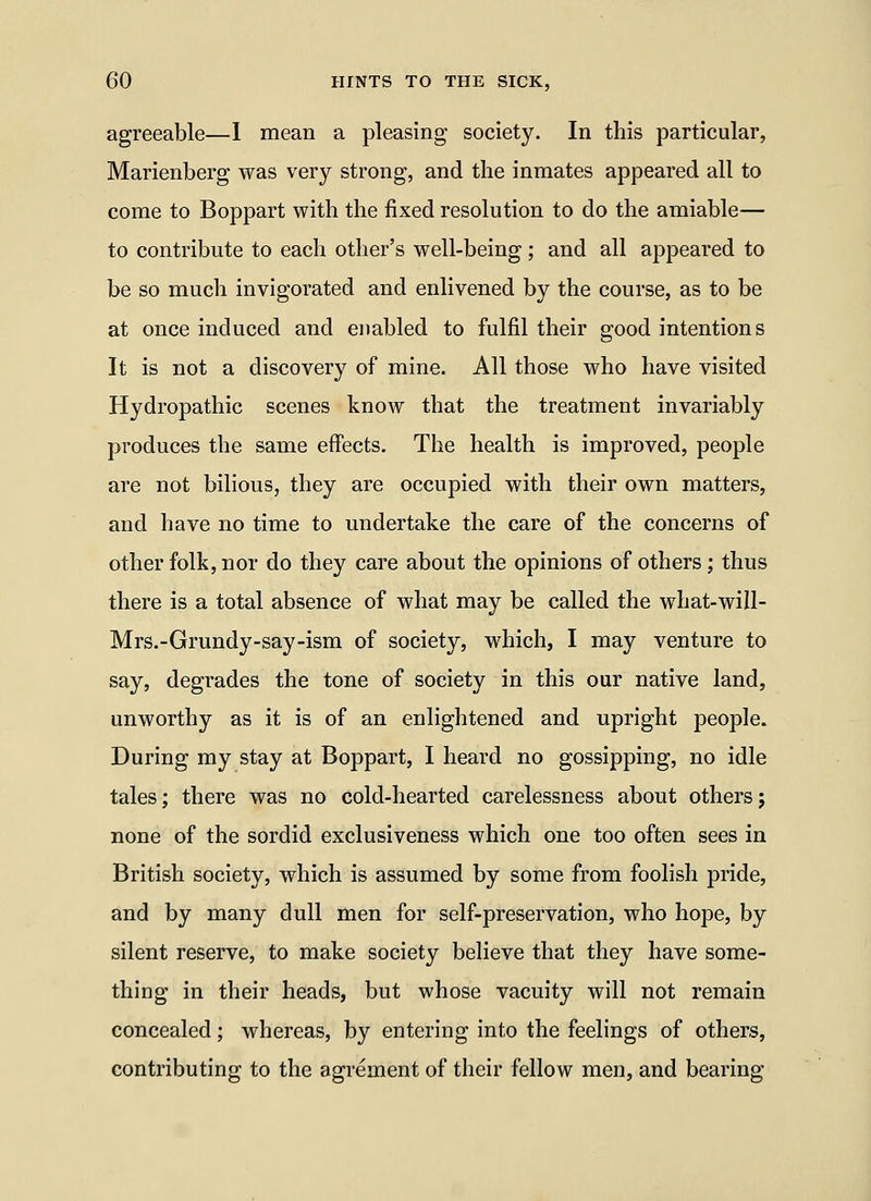 agreeable—1 mean a pleasing society. In this particular, Marienberg was very strong, and the inmates appeared all to come to Boppart with the fixed resolution to do the amiable— to contribute to each other's well-being; and all appeared to be so much invigorated and enlivened by the course, as to be at once induced and enabled to fulfil their good intentions It is not a discovery of mine. All those who have visited Hydropathic scenes know that the treatment invariably produces the same eff'ects. The health is improved, people are not bilious, they are occupied with their own matters, and have no time to undertake the care of the concerns of other folk, nor do they care about the opinions of others; thus there is a total absence of what may be called the what-will- Mrs.-Grundy-say-ism of society, which, I may venture to say, degrades the tone of society in this our native land, unworthy as it is of an enlightened and upright people. During my stay at Boppart, I heard no gossipping, no idle tales; there was no cold-hearted carelessness about others; none of the sordid exclusiveness which one too often sees in British society, which is assumed by some from foolish pride, and by many dull men for self-preservation, who hope, by silent reserve, to make society believe that they have some- thing in their heads, but whose vacuity will not remain concealed; whereas, by entering into the feelings of others, contributing to the agrement of their fellow men, and bearing