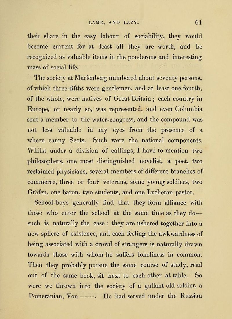 their share in the easy labour of sociability, they would become current for at least all they are worth, and be recognized as valuable items in the ponderous and interesting mass of social life. The society at Marienberg numbered about seventy persons, of which three-fifths were gentlemen, and at least one-fourth, of the whole, were natives of Great Britain ; each country in Europe, or nearly so, was represented, and even Columbia sent a member to the water-congress, and the compound was not less valuable in my eyes from the presence of a wheen canny Scots. Such were the national components. Whilst under a division of callings, I have to mention two philosophers, one most distinguished novelist, a poet, two reclaimed physicians, several members of different branches of commerce, three or four veterans, some young soldiers, two Grafen, one baron, two students, and one Lutheran pastor. School-boys generally find that they form alliance with those who enter the school at the same time as they do— such is naturally the case : they are ushered together into a new sphere of existence, and each feeling the awkwardness of being associated with a crowd of strangers is naturally drawn towards those with whom he suffers loneliness in common. Then they probably pursue the same course of study, read out of the same book, sit next to each other at table. So were we thrown into the society of a gallant old soldier, a Pomeranian, Von . He had served under the Russian