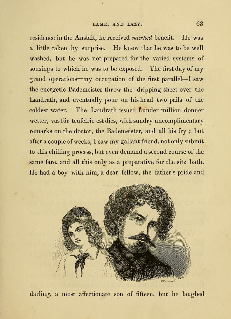 residence in the Anstalt, he received marked benefit. He was a little taken by surprise. He knew that he was to be well washed, but he was not prepared for the varied systems of sousings to which he was to be exposed. The first day of my grand operations—my occupation of the first parallel—1 saw the energetic Bademeister throw the dripping sheet over the Landrath, and eventually pour on his head two pails of the coldest water. The Landrath issued Sunder million donner wetter, vas fiir teufelrie est dies, with sundry uncomplimentary remarks on the doctor, the Bademeister, and all his fry ; but after a couple of weeks, I saw my gallant friend, not only submit to this chilling process, but even demand a second course of the same fare, and all this only as a preparative for the sitz bath. He had a boy with him, a dear fellow, the father's pride and darling, a most affectionate son of fifteen, but he laughed
