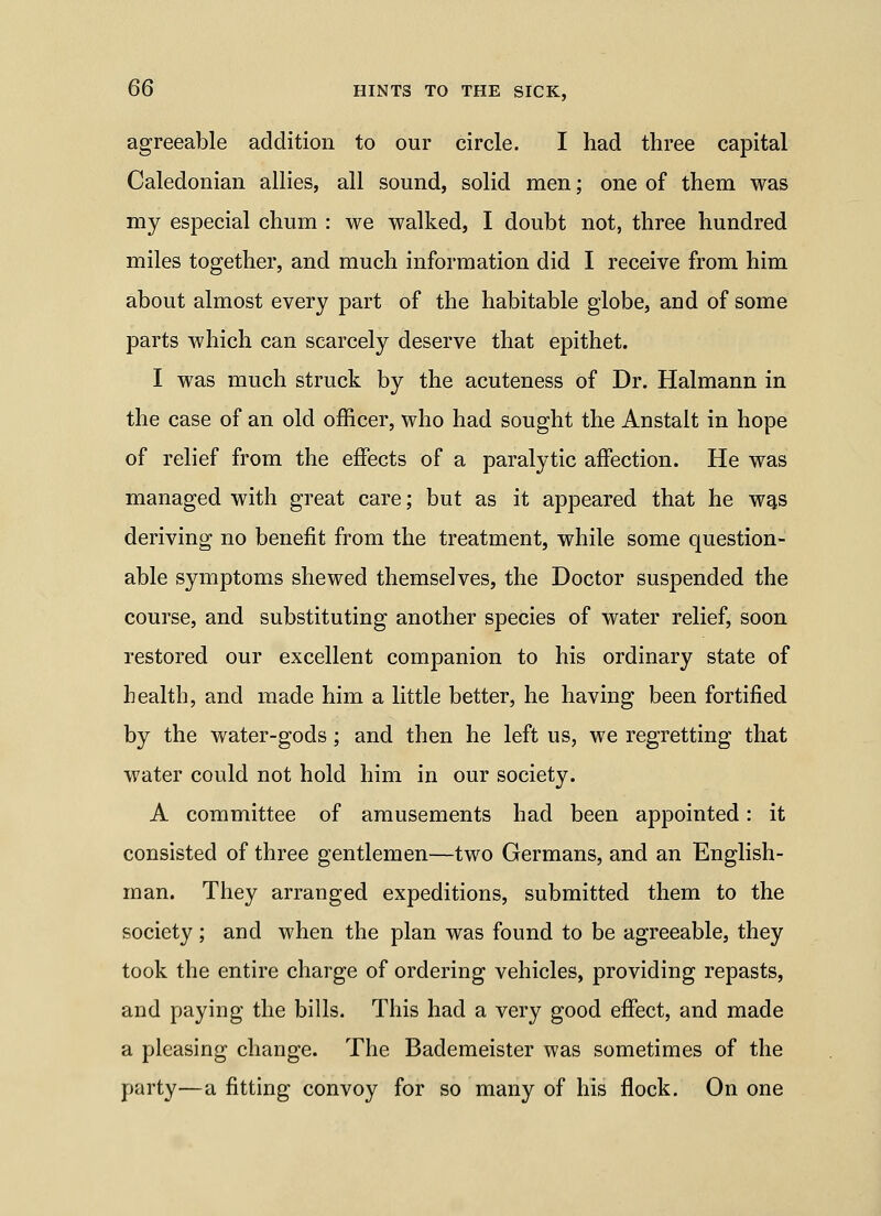 agreeable addition to our circle. I had three capital Caledonian allies, all sound, solid men; one of them was my especial chum : we walked, I doubt not, three hundred miles together, and much information did I receive from him about almost every part of the habitable globe, and of some parts which can scarcely deserve that epithet. I was much struck by the acuteness of Dr. Halmann in the case of an old officer, who had sought the Anstalt in hope of relief from the effects of a paralytic affection. He was managed with great care; but as it appeared that he wg.s deriving no benefit from the treatment, while some question- able symptoms shewed themselves, the Doctor suspended the course, and substituting another species of water relief, soon restored our excellent companion to his ordinary state of health, and made him a little better, he having been fortified by the water-gods; and then he left us, we regretting that water could not hold him in our society. A committee of amusements had been appointed: it consisted of three gentlemen—two Germans, and an English- man. They arranged expeditions, submitted them to the society ; and when the plan was found to be agreeable, they took the entire charge of ordering vehicles, providing repasts, and paying the bills. This had a very good effect, and made a pleasing change. The Bademeister was sometimes of the party—a fitting convoy for so many of his flock. On one