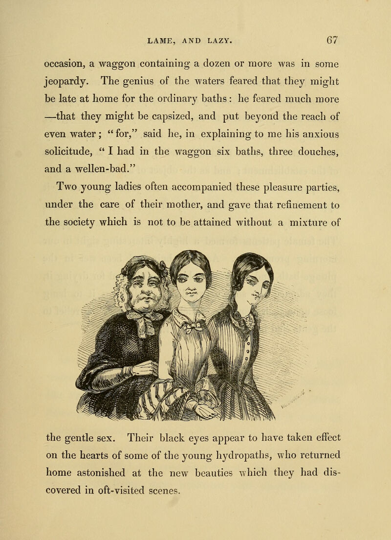 occasion, a waggon containing a dozen or more was in some jeopardy. The genius of the waters feared that they might be late at home for the ordinary baths: he feared much more —that they might be capsized, and put beyond the reach of even water;  for, said he, in explaining to me his anxious solicitude,  I had in the waggon six baths, three douches, and a wellen-bad. Two young ladies often accompanied these pleasure parties, under the care of their mother, and gave that refinement to the society which is not to be attained without a mixture of the gentle sex. Their black eyes appear to have taken effect on the hearts of some of the young hydropaths, who returned home astonished at the new beauties which they had dis- covered in oft-visited scenes.