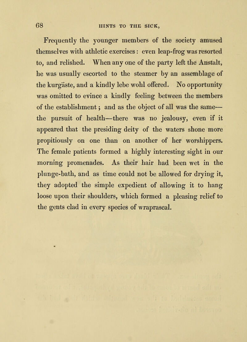 Frequently the younger members of the society amused themselves with athletic exercises: even leap-frog was resorted to, and relished. When any one of the party left the Anstalt, he was usually escorted to the steamer by an assemblage of the kurg'aste, and a kindly lebe wohl offered. No opportunity was omitted to evince a kindly feeling between the members of the establishment j and as the object of all was the same— the pursuit of health—there was no jealousy, even if it appeared that the presiding deity of the waters shone more propitiously on one than on another of her worshippers. The female patients formed a highly interesting sight in our morning promenades. As their hair had been wet in the plunge-bath, and as time could not be allowed for drying it, they adopted the simple expedient of allowing it to hang loose upon their shoulders, which formed a pleasing relief to the gents clad in every species of wraprascal.