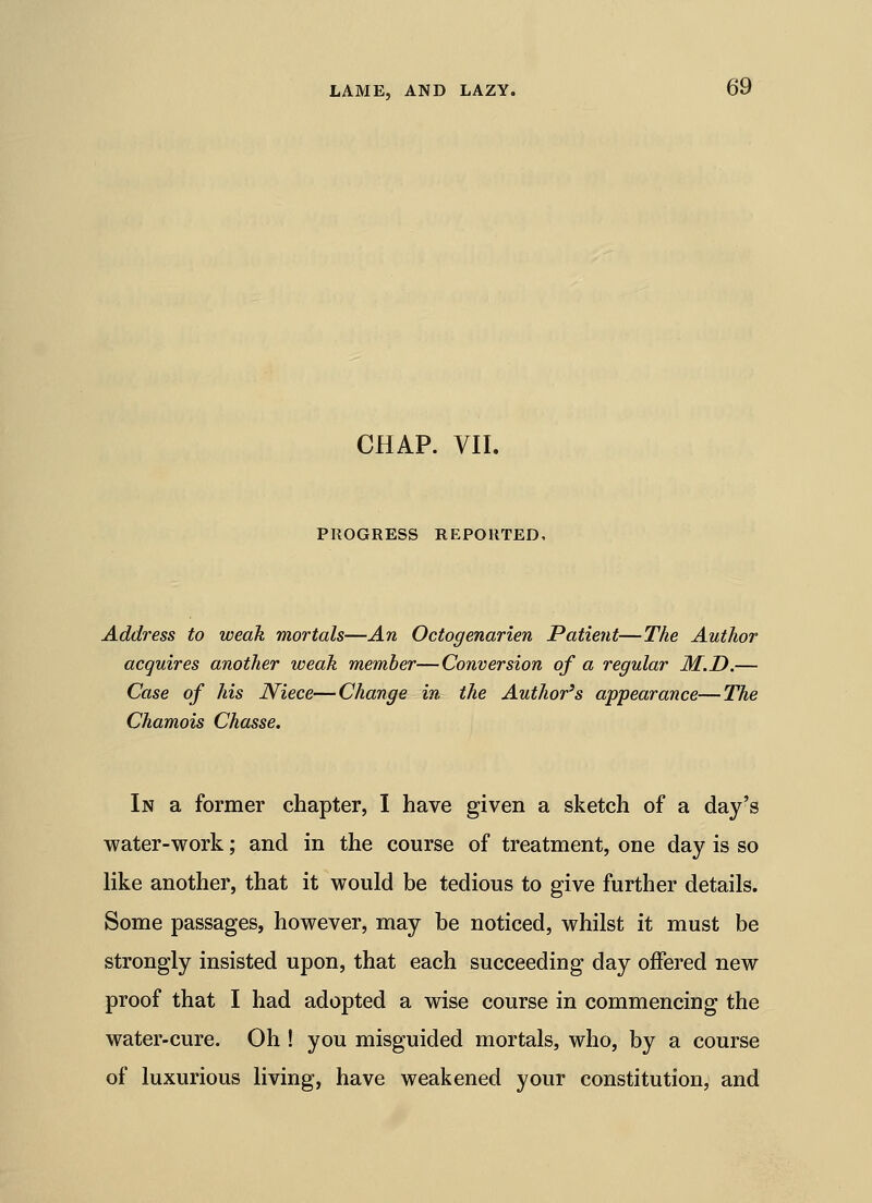 CHAP. VII. PROGRESS REPORTED, Address to weak mortals—An Octogenarien Patient—The Author acquires another weak member—Conversion of a regular M.D.— Case of his Niece—Change in the Author's appearance—The Chamois Chasse. In a former chapter, I have given a sketch of a day's water-work; and in the course of treatment, one day is so like another, that it would be tedious to give further details. Some passages, however, may be noticed, whilst it must be strongly insisted upon, that each succeeding day offered new proof that I had adopted a wise course in commencing the water-cure. Oh ! you misguided mortals, who, by a course of luxurious living, have weakened your constitution, and