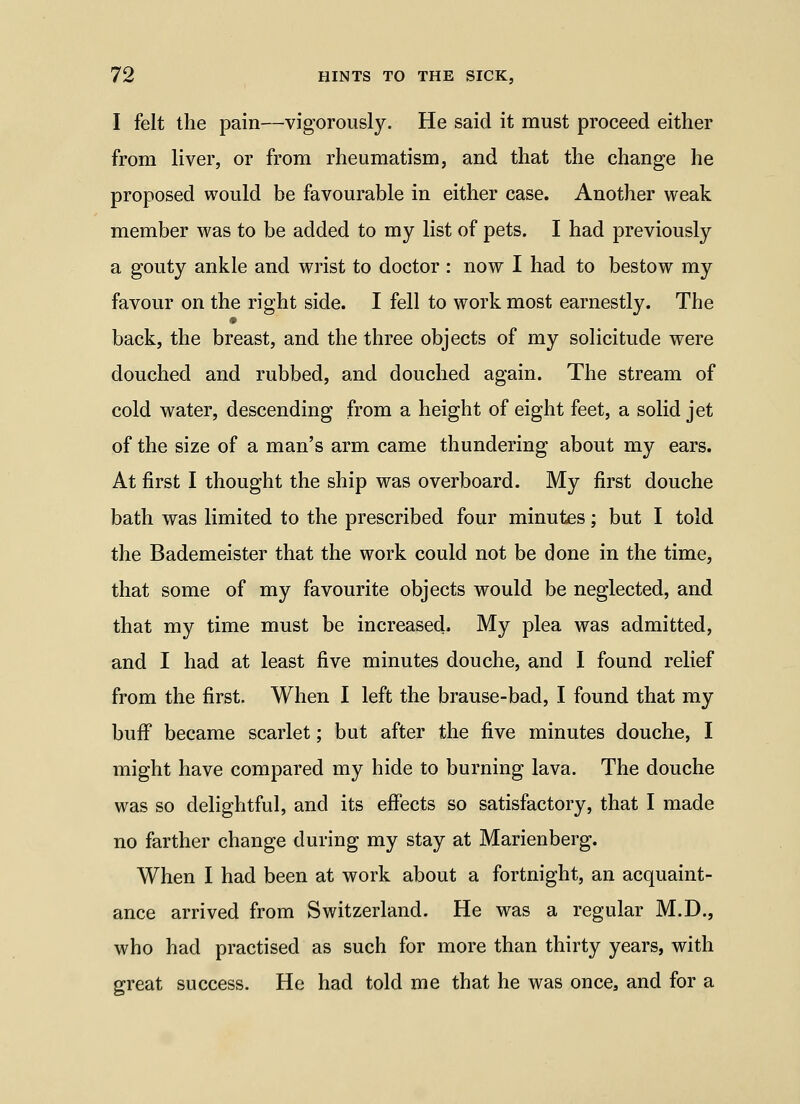 I felt the pain—vigorously. He said it must proceed either from liver, or from rheumatism, and that the change he proposed would be favourable in either case. Another weak member was to be added to my list of pets. I had previously a gouty ankle and wrist to doctor : now I had to bestow my favour on the right side. I fell to work most earnestly. The back, the breast, and the three objects of my solicitude were douched and rubbed, and douched again. The stream of cold water, descending from a height of eight feet, a solid jet of the size of a man's arm came thundering about my ears. At first I thought the ship was overboard. My first douche bath was limited to the prescribed four minutes; but I told the Bademeister that the work could not be done in the time, that some of my favourite objects would be neglected, and that my time must be increased. My plea was admitted, and I had at least five minutes douche, and I found relief from the first. When I left the brause-bad, I found that my bufi became scarlet; but after the five minutes douche, I might have compared my hide to burning lava. The douche was so delightful, and its effects so satisfactory, that I made no farther change during my stay at Marienberg. When I had been at work about a fortnight, an acquaint- ance arrived from Switzerland. He was a regular M.D., who had practised as such for more than thirty years, with great success. He had told me that he was once, and for a
