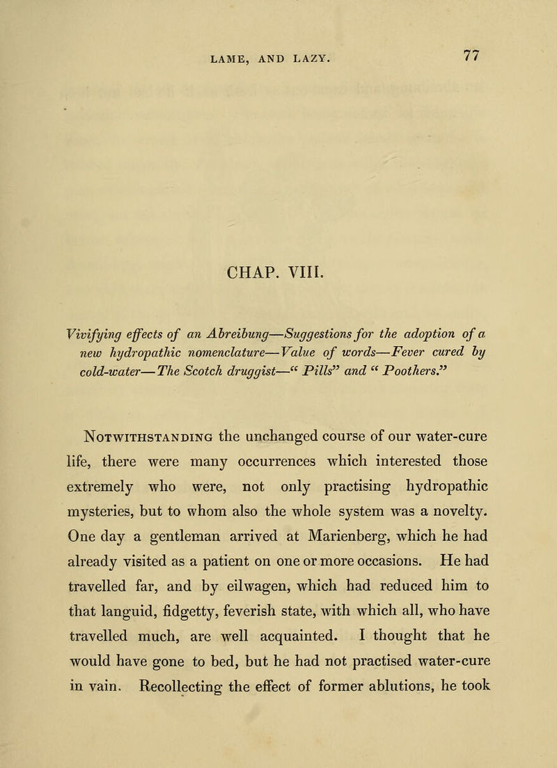 CHAP. VIII. Vivifying effects of an Ahreihung—Suggestions for the adoption of a. new hydropathic nomenclature—Value of words—Fever cured hy cold-water—The Scotch druggist— Pills and  Poothers. Notwithstanding the unchanged course of our water-cure life, there were many occurrences which interested those extremely who were, not only practising hydropathic mysteries, but to whom also the whole system was a novelty. One day a gentleman arrived at Marienberg, which he had already visited as a patient on one or more occasions. He had travelled far, and by eilwagen, which had reduced him to that languid, fidgetty, feverish state, with which all, who have travelled much, are well acquainted. I thought that he would have gone to bed, but he had not practised water-cure in vain. Recollecting the effect of former ablutions, he took