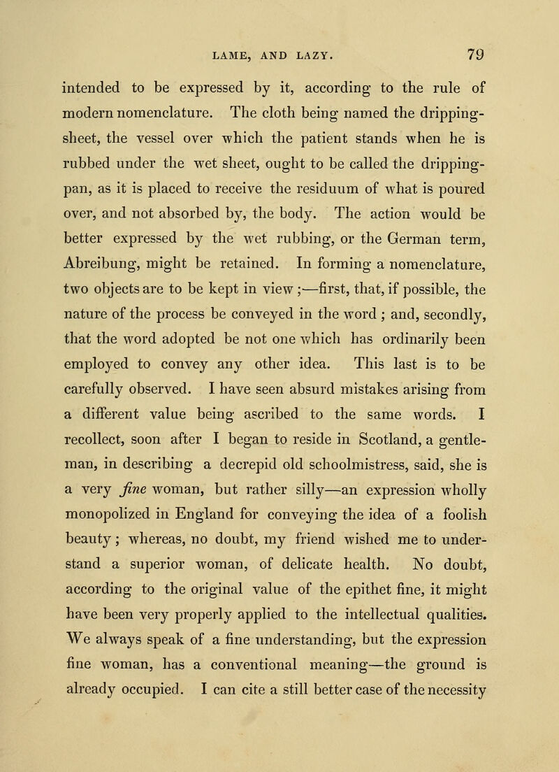 intended to be expressed by it, according to the rule of modern nomenclature. The cloth being named the dripping- sheet, the vessel over which the patient stands when he is rubbed under the wet sheet, ought to be called the dripping- pan, as it is placed to receive the residuum of what is poured over, and not absorbed by, the body. The action would be better expressed by the wet rubbing, or the German term, Abreibung, might be retained. In forming a nomenclature, two objects are to be kept in view;—first, that, if possible, the nature of the process be conveyed in the word ; and, secondly, that the word adopted be not one which has ordinarily been employed to convey any other idea. This last is to be carefully observed. I have seen absurd mistakes arising from a different value being ascribed to the same words. I recollect, soon after I began to reside in Scotland, a gentle- man, in describing a decrepid old schoolmistress, said, she is a very fine woman, but rather silly—an expression wholly monopolized in England for conveying the idea of a foolish beauty; whereas, no doubt, my friend wished me to under- stand a superior woman, of delicate health. No doubt, according to the original value of the epithet fine, it might have been very properly applied to the intellectual qualities. We always speak of a fine understanding, but the expression fine woman, has a conventional meaning—the ground is already occupied. I can cite a still better case of the necessity