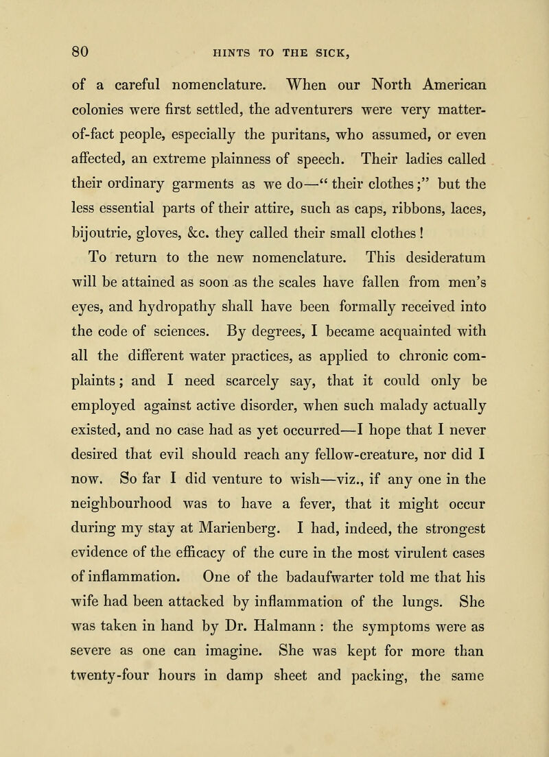 of a careful nomenclature. When our North American colonies were first settled, the adventurers were very matter- of-fact people, especially the puritans, who assumed, or even affected, an extreme plainness of speech. Their ladies called their ordinary garments as we do— their clothes; but the less essential parts of their attire, such as caps, ribbons, laces, bijoutrie, gloves, &c. they called their small clothes! To return to the new nomenclature. This desideratum will be attained as soon as the scales have fallen from men's eyes, and hydropathy shall have been formally received into the code of sciences. By degrees, I became acquainted with all the different water practices, as applied to chronic com- plaints ; and I need scarcely say, that it could only be employed against active disorder, when such malady actually existed, and no case had as yet occurred—I hope that I never desired that evil should reach any fellow-creature, nor did I now. So far I did venture to wish—viz., if any one in the neighbourhood was to have a fever, that it might occur during my stay at Marienberg. I had, indeed, the strongest evidence of the efficacy of the cure in the most virulent cases of inflammation. One of the badaufwarter told me that his wife had been attacked by inflammation of the lungs. She was taken in hand by Dr. Halmann : the symptoms were as severe as one can imagine. She was kept for more than twenty-four hours in damp sheet and packing, the same