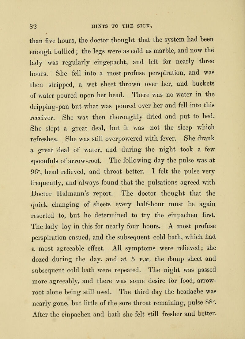than five hours, the doctor thought that the system had been enough buUied; the legs were as cold as marble, and now the lady was regularly eingepacht, and left for nearly three hours. She fell into a most profuse perspiration, and was then stripped, a wet sheet thrown over her, and buckets of water poured upon her head. There was no water in the dripping-pan but what was poured over her and fell into this receiver. She was then thoroughly dried and put to bed. She slept a great deal, but it was not the sleep which refreshes. She was still overpowered with fever. She drank a great deal of water, and during the night took a few spoonfuls of arrow-root. The following day the pulse was at 96°, head relieved, and throat better. I felt the pulse very frequently, and always found that the pulsations agreed with Doctor Halmann's report. The doctor thought that the quick changing of sheets every half-hour must be again resorted to, but he determined to try the einpachen first. The lady lay in this for nearly four hours. A most profuse perspiration ensued, and the subsequent cold bath, which had a most agreeable effect. All symptoms were relieved; she dozed during the day, and at 5 p.m. the damp sheet and subsequent cold bath were repeated. The night was passed more agreeably, and there was some desire for food, arrow- root alone being still used. The third day the headache was nearly gone, but little of the sore throat remaining, pulse 88°. After the einpachen and bath she felt still fresher and better.