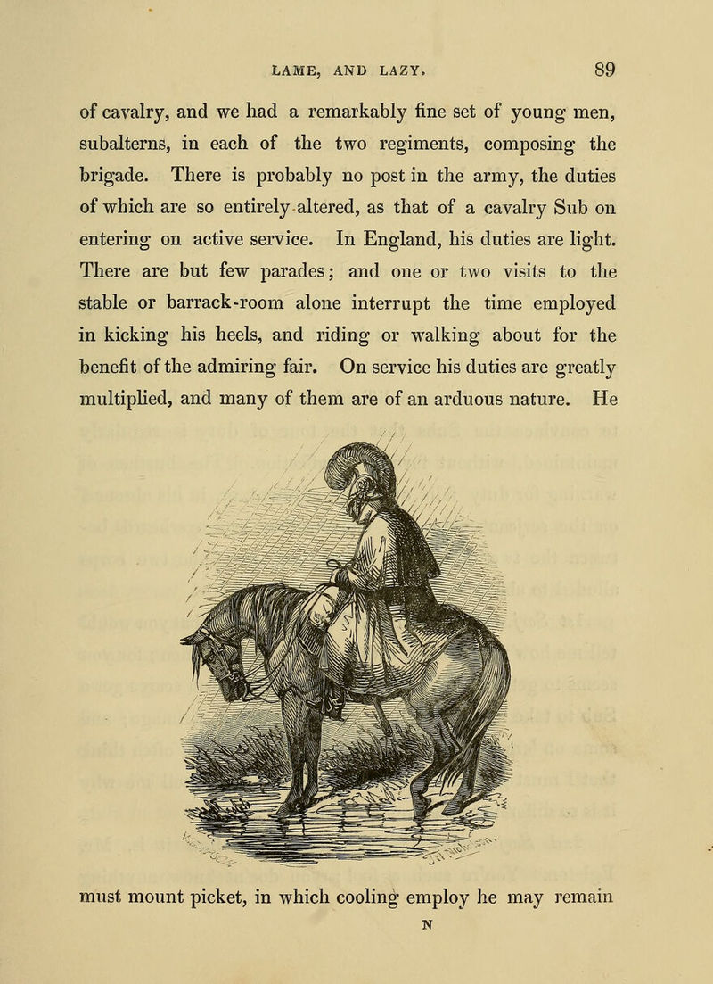 of cavalry, and we had a remarkably fine set of young men, subalterns, in each of the two regiments, composing the brigade. There is probably no post in the army, the duties of which are so entirely altered, as that of a cavalry Sub on entering on active service. In England, his duties are light. There are but few parades; and one or two visits to the stable or barrack-room alone interrupt the time employed in kicking his heels, and riding or walking about for the benefit of the admiring fair. On service his duties are greatly multiplied, and many of them are of an arduous nature. He must mount picket, in which cooling employ he may remain N