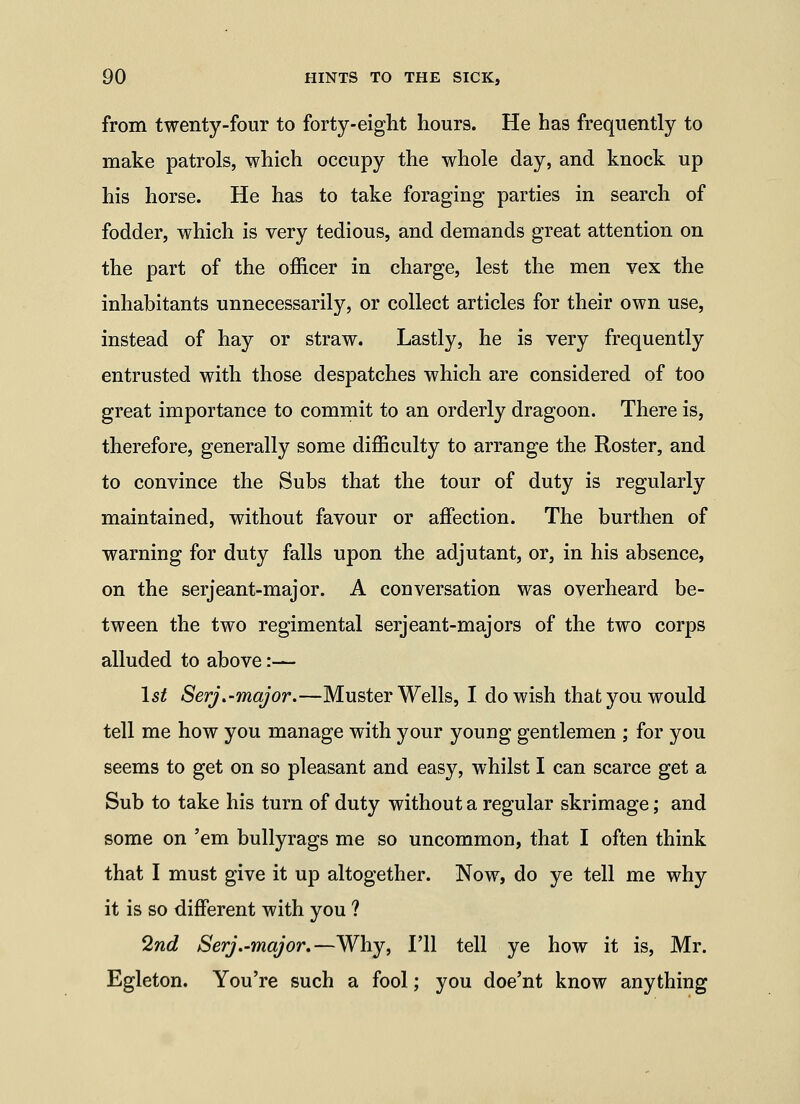 from twenty-four to forty-eight hours. He has frequently to make patrols, which occupy the whole day, and knock up his horse. He has to take foraging parties in search of fodder, which is very tedious, and demands great attention on the part of the officer in charge, lest the men vex the inhabitants unnecessarily, or collect articles for their own use, instead of hay or straw. Lastly, he is very frequently entrusted with those despatches which are considered of too great importance to commit to an orderly dragoon. There is, therefore, generally some difficulty to arrange the Roster, and to convince the Subs that the tour of duty is regularly maintained, without favour or affection. The burthen of warning for duty falls upon the adjutant, or, in his absence, on the serjeant-major. A conversation was overheard be- tween the two regimental serjeant-majors of the two corps alluded to above:— l5^ Serj.-major.—Muster Wells, I do wish that you would tell me how you manage with your young gentlemen ; for you seems to get on so pleasant and easy, whilst I can scarce get a Sub to take his turn of duty without a regular skrimage; and some on 'em bullyrags me so uncommon, that I often think that I must give it up altogether. Now, do ye tell me why it is so different with you ? 2nd Serj.-major.—Why, I'll tell ye how it is, Mr. Egleton. You're such a fool; you doe'nt know anything