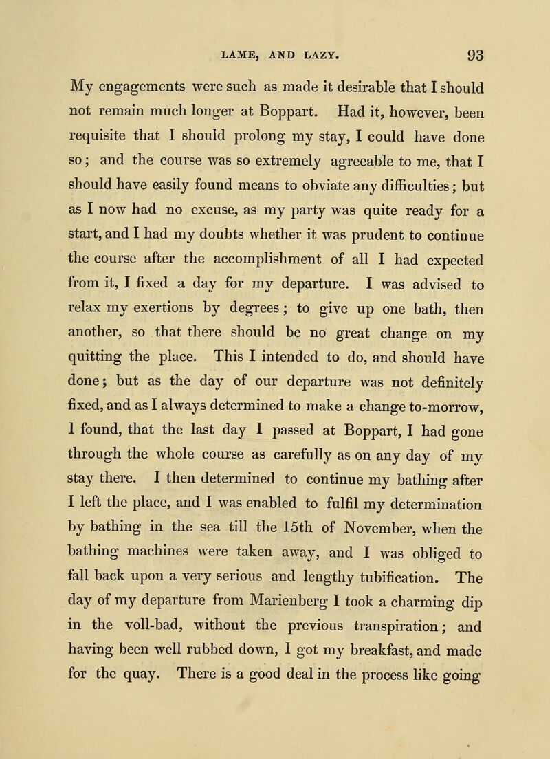 My engagements were such as made it desirable that I should not remain much longer at Boppart. Had it, however, been requisite that I should prolong my stay, I could have done so; and the course was so extremely agreeable to me, that I should have easily found means to obviate any difficulties; but as I now had no excuse, as my party was quite ready for a start, and I had my doubts whether it was prudent to continue the course after the accomplishment of all I had expected from it, I fixed a day for my departure. I was advised to relax my exertions by degrees; to give up one bath, then another, so that there should be no great change on my quitting the place. This I intended to do, and should have done; but as the day of our departure was not definitely fixed, and as I always determined to make a change to-morrow, 1 found, that the last day I passed at Boppart, I had gone through the whole course as carefully as on any day of my stay there. I then determined to continue my bathing after I left the place, and I was enabled to fulfil my determination by bathing in the sea till the 15th of November, when the bathing machines were taken away, and I was obliged to fall back upon a very serious and lengthy tubification. The day of my departure from Marienberg I took a charming dip in the voll-bad, without the previous transpiration; and having been well rubbed down, I got my breakfast, and made for the quay. There is a good deal in the process like going