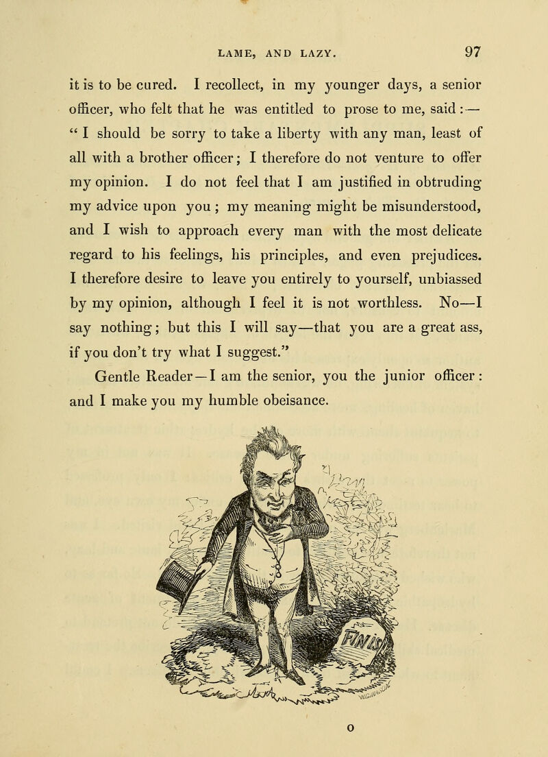 it is to be cured. I recollect, in my younger days, a senior officer, who felt that he was entitled to prose to me, said : — *' I should be sorry to take a liberty with any man, least of all with a brother officer; I therefore do not venture to offer my opinion. I do not feel that I am justified in obtruding my advice upon you ; my meaning might be misunderstood, and I wish to approach every man with the most delicate regard to his feelings, his principles, and even prejudices. I therefore desire to leave you entirely to yourself, unbiassed by my opinion, although I feel it is not worthless. No—I say nothing; but this I will say—that you are a great ass, if you don't try what I suggest.'* Gentle Reader—I am the senior, you the junior officer: and I make you my humble obeisance.