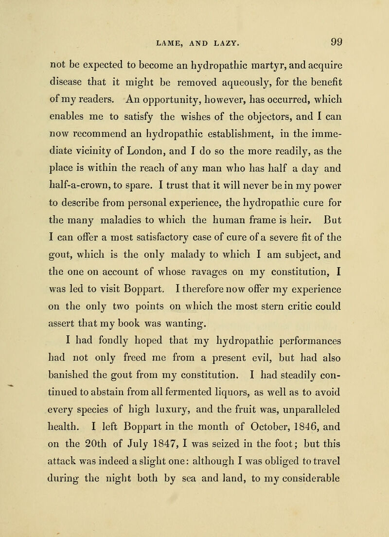 not be expected to become an hydropathic martyr, and acquire disease that it might be removed aqueously, for the benefit of my readers. An opportunity, however, has occurred, which enables me to satisfy the wishes of the objectors, and I can now recommend an hydropathic establishment, in the imme- diate vicinity of London, and I do so the more readily, as the place is within the reach of any man who has half a day and half-a-crown, to spare. I trust that it will never be in my power to describe from personal experience, the hydropathic cure for the many maladies to which the human frame is heir. But I can offer a most satisfactory case of cure of a severe fit of the gout, which is the only malady to which I am subject, and the one on account of whose ravages on my constitution, I was led to visit Boppart. I therefore now offer my experience on the only two points on which the most stern critic could assert that my book was wanting. I had fondly hoped that my hydropathic performances had not only freed me from a present evil, but had also banished the gout from my constitution. I had steadily con- tinued to abstain from all fermented liquors, as well as to avoid every species of high luxury, and the fruit was, unparalleled health. I left Boppart in the month of October, 1846, and on the 20th of July 1847, I was seized in the foot; but this attack was indeed a slight one: although I was obliged to travel during the night both by sea and land, to my considerable