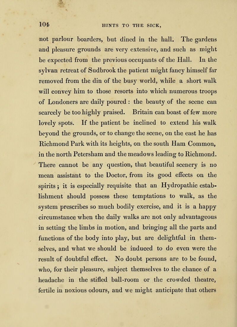 not parlour boarders, but dined in the hall. The gardens and pleasure grounds are very extensive, and such as might be expected from the previous occupants of the Hall. In the sylvan retreat of Sudbrook the patient might fancy himself far removed from the din of the busy world, while a short walk will convey him to those resorts into which numerous troops of Londoners are daily poured : the beauty of the scene can scarcely be too highly praised. Britain can boast of few more lovely spots. If the patient be inclined to extend his walk beyond the grounds, or to change the scene, on the east he has Richmond Park with its heights, on the south Ham Common, in the north Petersham and the meadows leading to Richmond. There cannot be any question, that beautiful scenery is no mean assistant to the Doctor, from its good effects on the spirits; it is especially requisite that an Hydropathic estab- lishment should possess these temptations to walk, as the system prescribes so much bodily exercise, and it is a happy circumstance when the daily walks are not only advantageous in setting the limbs in motion, and bringing all the parts and functions of the body into play, but are delightful in them- selves, and what we should be induced to do even were the result of doubtful effect. No doubt persons are to be found, who, for their pleasure, subject themselves to the chance of a headache in the stifled ball-room or the crowded theatre, fertile in noxious odours, and we might anticipate that others