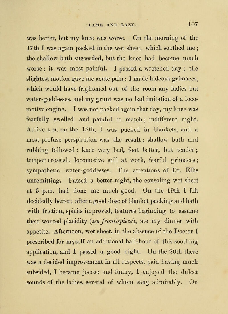 was better, but my knee was worse. On the morning of the 17th I was again packed in the wet sheet, which soothed me; the shallow bath succeeded, but the knee had become much worse; it was most painful. I passed a wretched day ; the slightest motion gave me acute pain : I made hideous grimaces, which would have frightened out of the room any ladies but water-goddesses, and my grunt was no bad imitation of a loco- motive engine. I was not packed again that day, my knee was fearfully swelled and painful to match; indifferent night. At five A.M. on the 18th, I was packed in blankets, and a most profuse perspiration was the result; shallow bath and rubbing followed : knee very bad, foot better, but tender; temper crossish, locomotive still at work, fearful grimaces; sympathetic water-goddesses. The attentions of Dr. Ellis unremitting. Passed a better night, the consoling wet sheet at 5 p.m. had done me much good. On the 19th I felt decidedly better; after a good dose of blanket packing and bath with friction, spirits improved, features beginning to assume their wonted placidity {see frontispiece), ate my dinner with appetite. Afternoon, wet sheet, in the absence of the Doctor I prescribed for myself an additional half-hour of this soothing application, and I passed a good night. On the 20th there was a decided improvement in all respects, pain having much subsided, I became jocose and funny, I enjoyed the dulcet sounds of the ladies, several of whom sang admirably. On