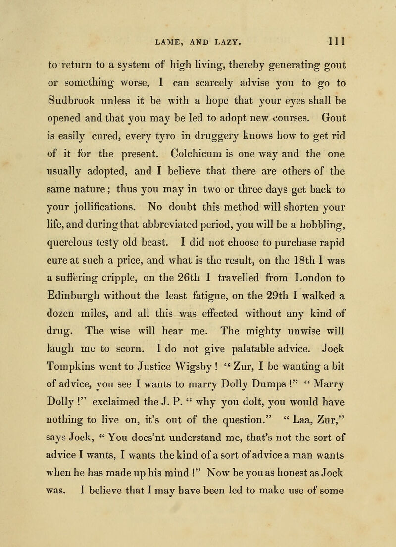 to return to a system of high living, thereby generating gout or something worse, I can scarcely advise you to go to Sudbrook unless it be with a hope that your eyes shall be opened and that you may be led to adopt new courses. Gout is easily cured, every tyro in druggery knows how to get rid of it for the present. Colchicum is one way and the one usually adopted, and I believe that there are others of the same nature; thus you may in two or three days get back to your jollifications. No doubt this method will shorten your life, and during that abbreviated period, you will be a hobbling, querelous testy old beast. I did not choose to purchase rapid cure at such a price, and what is the result, on the 18th I was a suffering cripple, on the 26th I travelled from London to Edinburgh without the least fatigue, on the 29th I walked a dozen miles, and all this was effected without any kind of drug. The wise will hear me. The mighty unwise will laugh me to scorn. I do not give palatable advice. Jock Tompkins went to Justice Wigsby !  Zur, I be wanting a bit of advice, you see T wants to marry Dolly Dumps !  Marry Dolly ! exclaimed the J. P.  why you dolt, you w^ould have nothing to live on, it's out of the question.  Laa, Zur, says Jock,  You does'nt understand me, that's not the sort of advice I wants, I wants the kind of a sort of advice a man wants when he has made up his mind ! Now be you as honest as Jock was. I believe that I may have been led to make use of some