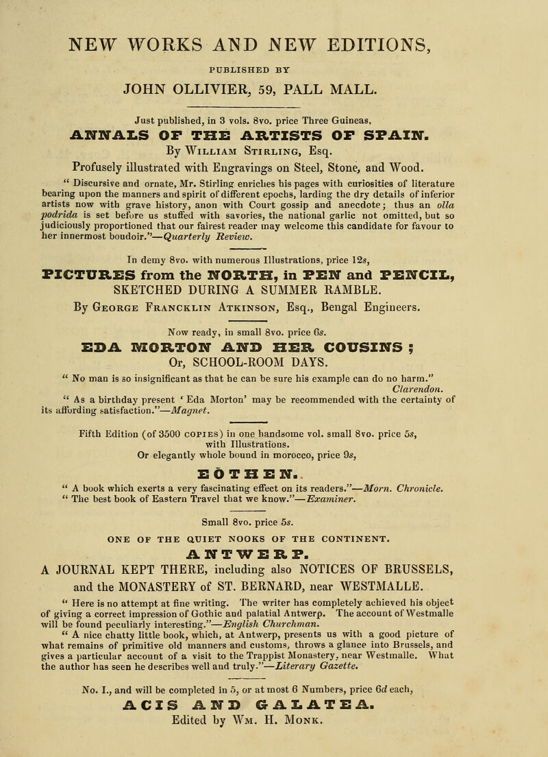 NEW WORKS AND NEW EDITIONS, PUBLISHED BY JOHN OLLIVIER, 59, PALL MALL. Just published, in 3 vols. 8vo. price Three Guineas, ANNAI.S OF THE ARTISTS OF SPAIN. By William Stirling, Esq. Profusely illustrated with Engravings on Steel, Stone, and Wood.  Discursive and ornate, Mr. Stirling: enriches his pages with curiosities of literature bearing upon the manners and spirit of different epochs, larding the dry details of inferior artists now with grave history, anon with Court gossip and anecdote; thus an olla podrida is set before us stuffed with savories, the national garlic not omitted, but so judiciously proportioned that our fairest reader may welcome this candidate for favour to her innermost boudoir.—Quarterly Review. In demy 8vo. with numerous Illustrations, price 12s, PICTURES from the NORTH, in PEN and PENCII., SKETCHED DURING A SUMMER RAMBLE. By George Francklin Atkinson, Esq., Bengal Engineers. Now ready, in small 8vo. price 6s. EDA IVIORTON AND HER COUSINS ; Or, SCHOOL-ROOM DAYS.  No man is so insignificant as that he can be sure his example can do no harm. Clarendon. Asa birthday present ' Eda Morton' may be recommended with the certainty of its affording satisfaction.—Magnet. Fifth Edition (of 3500 copies) in one handsome vol. small 8vo. price 3s, with Illustrations. Or elegantly whole bound in morocco, price 9s, E O T H E N.  A book which exerts a very fascinating effect on its readers.—Morn. Chronicle.  The best book of Eastern Travel that we know.—'Examiner. Small 8vo. price 5s. ONE OF THE QUIET NOOKS OF THE CONTINENT. ANTWERP. A JOURNAL KEPT THERE, including also NOTICES OF BRUSSELS, and the MONASTERY of ST. BERNARD, near WESTMALLE.  Here is no attempt at fine writing. The writer has completely achieved his object of giving a correct impression of Gothic and palatial Antwerp. The account of Westmalle will be found peculiarly interesting.—English Churchman.  A nice chatty little book, which, at Antwerp, presents us with a good picture of what remains of primitive old manners and customs, throws a glance into Brussels, and gives a particular account of a visit to the Trappist Monastery, near Westmalle. What the author has seen he describes well and truly.—Literary Gazette. No. I., and will be completed in 5, or at most 6 Numbers, price Qd each, ACIS AND GAI.ATEA. Edited by Wm. H. Monk.