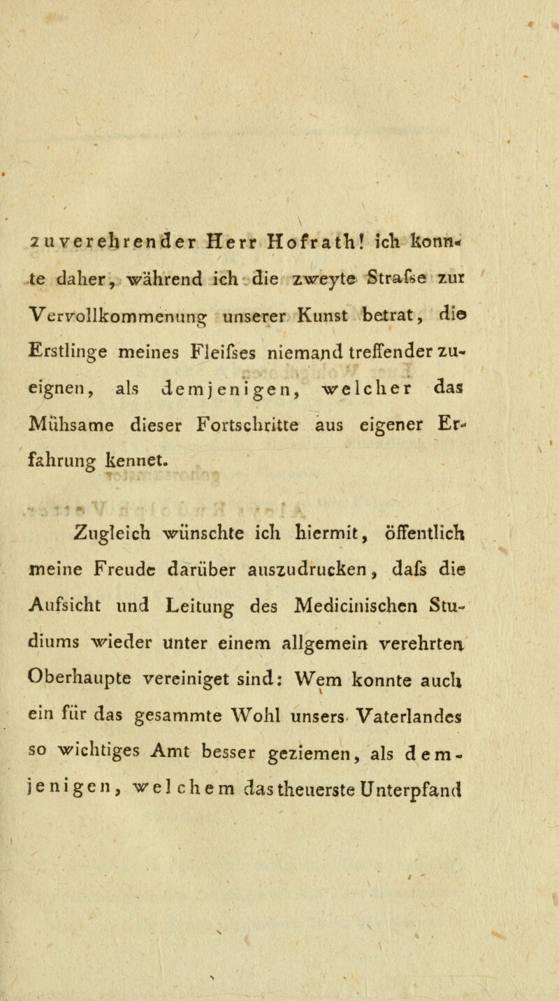 2uverehrender Herr Hofrath! icK Uonn^ te daher, während ich die zweyte Strafse zur Vervollkommenung unserer Kunst betrat, die Erstlinge meines Fleifses niemand treffender zu- eignen, als demjenigen, welcher das Mühsame dieser Fortschritte aus eigener Er** fahrung kennet. Zugleich wünschte ich hiermit, öffentlich meine Freude darüber auszudrucken, dafs die Aufsicht und Leitung des Medicinischen Stu- diums wieder unter einem allgemeiri verehrten Oberhaupte vereiniget sind: Wem konnte auch ein für das gesammte Wohl unsers Vaterlandes so wichtiges Amt besser geziemen, als dem- jenigen, welchem das theuerste Unterpfand