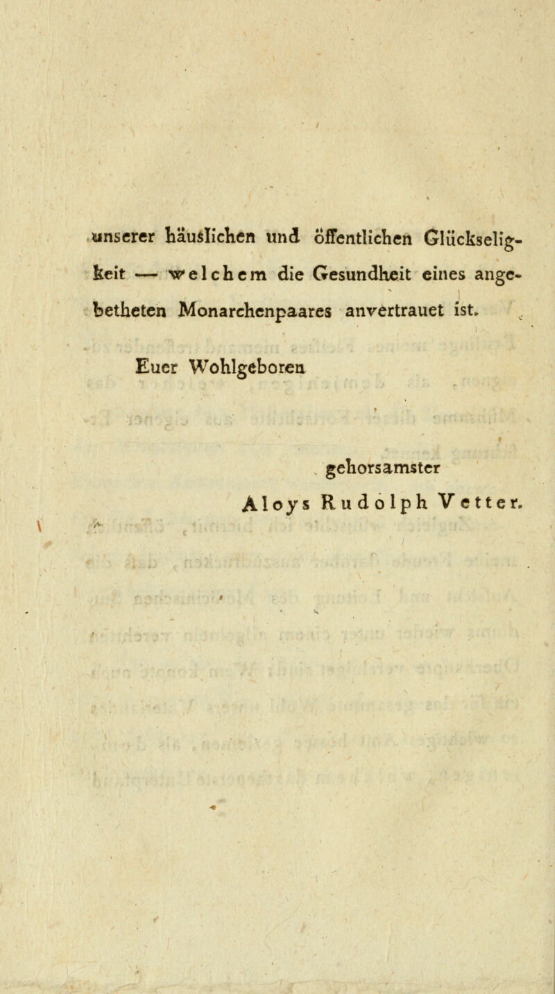 unserer häuslichen und Öffentlichen Glückseh'g« keit — welchem die Gesundheit eines angc^ bethetcn Monarchcnpaarcs anvertrauet ist. Euer Wohlgeborcn gehorsamster Aloys Rudolph Vetter,