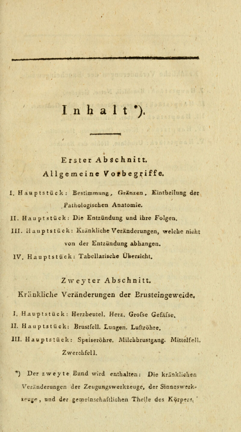 itfmmmmmmtmmmitmmmmmmmk Inhalt*). Erster Abschnitt. Allgemeine Vofbegriffe. I. Hauptstück; Bestimmung, GrÄnzen, Eintbellung det Pathologischen Anatomie, II. Hauptstück: Die Entzündung und ihre Folgen» III. Hauptstück: Kränkliche Veränderungen, welche nicht von der Entzündung abhangen. IV, Hauptstück: Tabellarische Übersicht^ Zwejter Abschnitt. Kraükliche Veränderungen der ErusteingeweidCt I. Hauptstück: Herzbeutel. Herz» Grofse Gefafse» II. Haupt5tück: Brustfell. Lungen. Luftröhre, III. Hauptstück: Speiseröhre» Milchbrustgang. MittelfelU Zwerchfell, ^) Der zweyte Band wird enthalten: Die kränklichen Veränderungen der Zeugungswerkzeuge, der Sinneswerk^ ipuge , und der gemeinschaftlichen Theile des Körper?^ '