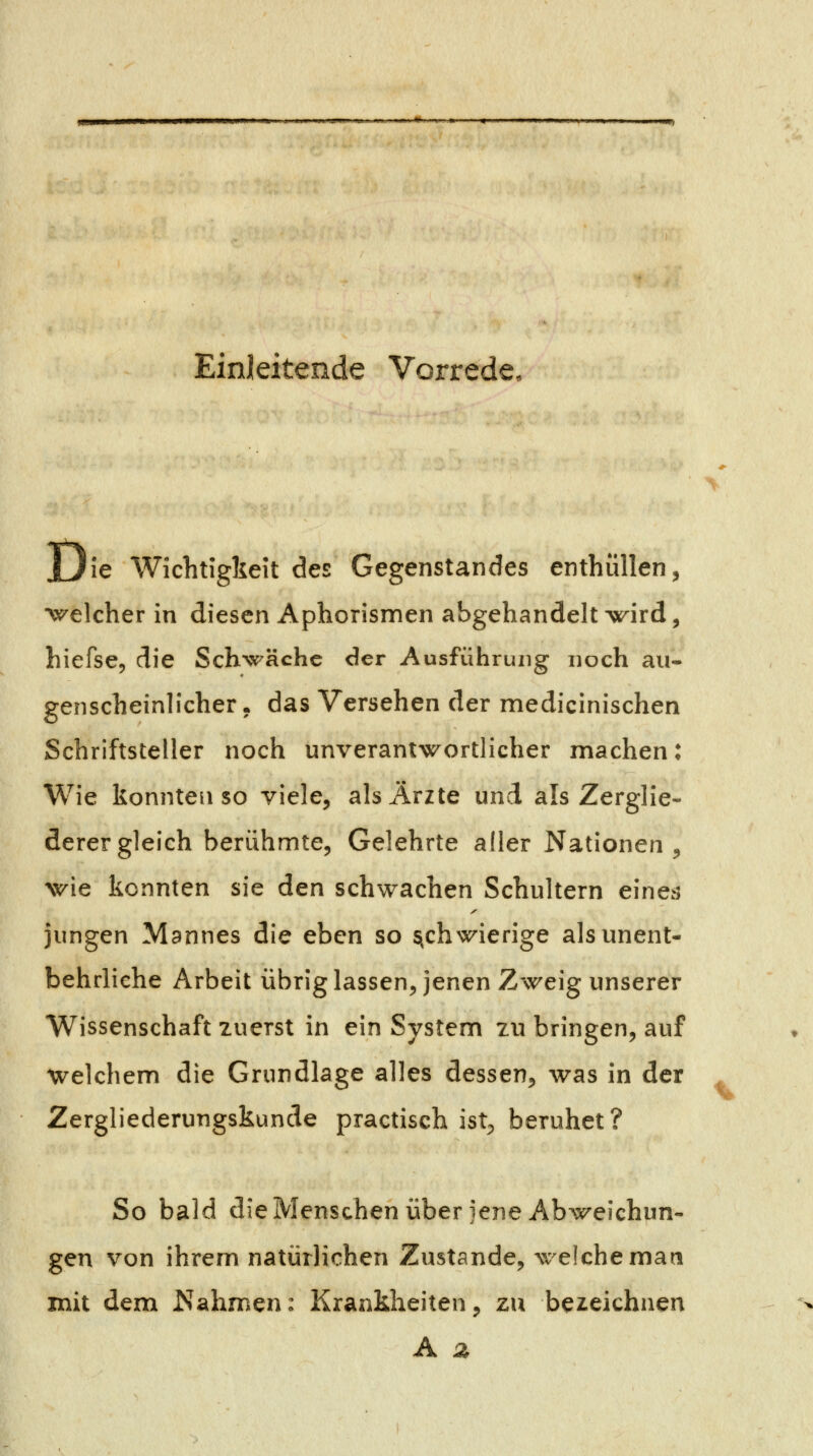 Einleitende Vorrede, jjie Wichtigkeit des Gegenstandes enthüllen, •v^elcher in diesen Aphorismen abgehandelt wird, hiefse, die Schwäche der Ausführung noch au- genscheinlicher , das Versehen der medicinischen Schriftsteller noch unverantwortlicher machen: Wie konnten so viele, als Ärzte und als Zerglie- derergleich berühmte, Gelehrte aller Nationen, wie konnten sie den schwachen Schultern e^ne^5 jungen Mannes die eben so schwierige als unent- behrliche Arbeit übriglassen, jenen Zweig unserer Wissenschaft zuerst in ein System zu bringen, auf welchem die Grundlage alles dessen, was in der Zergliederungskunde practisch ist;, beruhet? So bald die Menschen über jene Abweichun- gen von ihrem natürlichen Zustande, welche man mit dem Nahmen: Krankheiten, zu bezeichnen A z