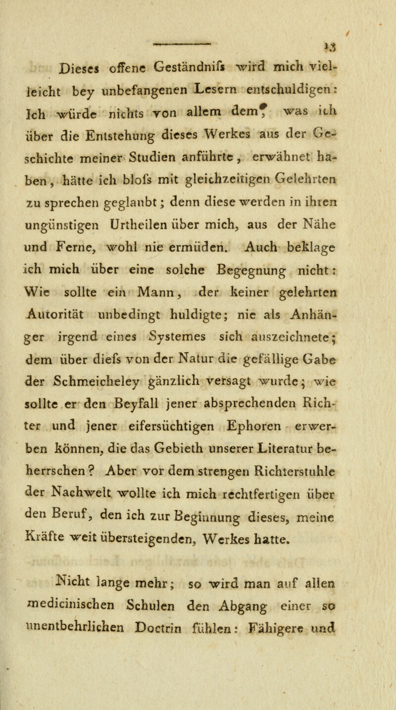 ^ J^ Dieses offene Geständnifs ^vird mich viel- leicht bey unbefangenen Lesern entschuldigen: Ich würde nichts von allem dem^ was ich über die Entstehung dieses Werkes aus der Ge- schichte meiner Studien anführte, erwähnet ha- ben ^ hätte ich blofs mit gleichzeitigen Gelehrten zu sprechen geglaubt; denn diese werden in ihren ungünstigen Urtheilen über mich, aus der Nähe und Ferne, wohl nie ermüden. Auch beklage ich mich über eine solche Begegnung nicht: Wie sollte ein Mann, der keiner gelehrten Autorität unbedingt huldigte; nie als Anhän- ger irgend eines Systemes sich auszeichnete; dem über diefs von der Natur die gefällige Gabe der Schmeicheley gänzlich versagt wurde; wie sollte er den Beyfall jener absprechenden Rich- ter und jener eifersüchtigen Ephoren erwer- ben können, die das Gebieth unserer Literatur be- herrschen ? Aber vor dem strengen Richterstuhle der Nachwelt wollte ich mich rechtfertigen über den Beruf, den ich zur Beginnung dieses, meine Kräfte weit übersteigenden, Werkes hatte. Nicht lange mehr; so wird man auf allen medicinischen Schulen den Abgang einer so unentbehrlichen Doctrin fühlen: Fähigere und