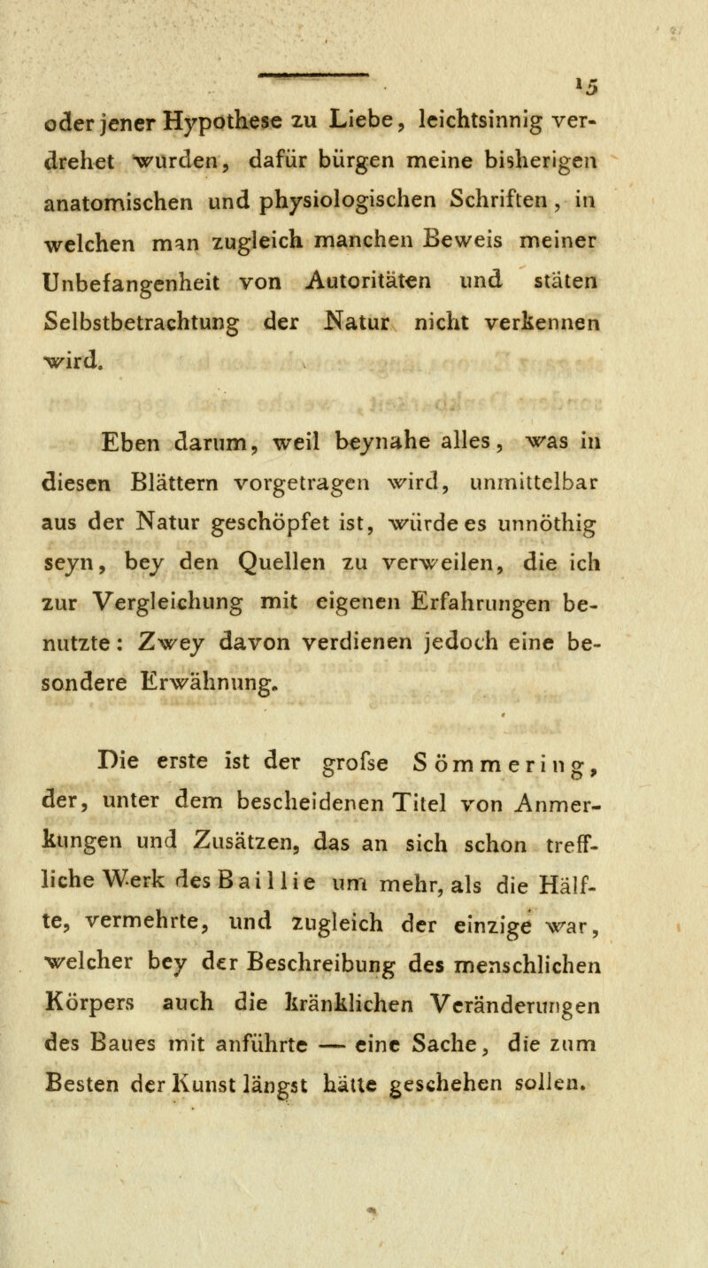 ^5 oder jener Hypothese zu Liebe ^ leichtsinnig ver- drehet wurden, dafür bürgen meine bisherigen anatomischen und physiologischen Schriften, in welchen man zugleich manchen Beweis meiner Unbefangenheit von Autoritäten und stäten Selbstbetrachtung der Natur nicht verkennen wird. Eben darum, weil beynahe alles, was in diesen Blättern vorgetragen wird, unmittelbar aus der Natur geschöpfet ist, würde es unnöthig seyn, bey den Quellen zu verweilen, die ich zur Vergleichung mit eigenen Erfahrungen be- nutzte : Zwey davon verdienen jedoch eine be- sondere Erwähnung. Die erste ist der grofse Sömmering, der, unter dem bescheidenen Titel von Anmer- ktmgen und Zusätzen, das an sich schon treff- liehe Werk desBaillie um mehr, als die Half- te, vermehrte, und zugleich der einzige war, welcher bey der Beschreibung des menschlichen Körpers auch die kränklichen Veränderungen des Baues mit anführte — eine Sache, die zum Besten der Kunst längst halle geschehen sollen.