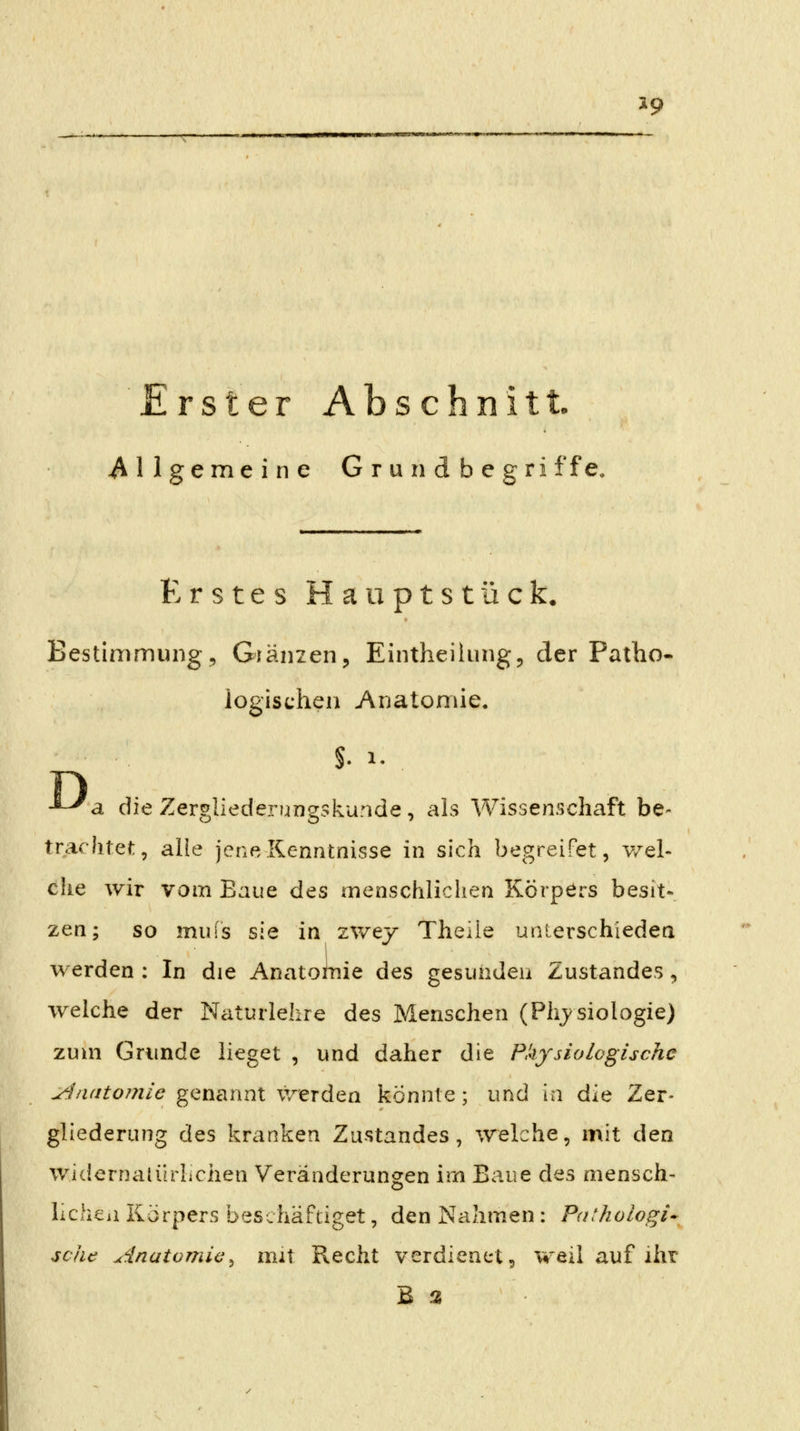 Erster Abschnitt. .allgemeine Grundbegri ffe. Erstes Haiiptstück. Bestimmung, Glänzen, Eintheilung, der Patho- logischen Anatomie. D -^-^a die Zerghederungskunde, als Wissenschaft be- trachtet, alle jene Kenntnisse in sich begreifet, v/el- che wir vom Baue des menschlicliea Körpers besit- zen; so muis sie in zwey Theiie unlerschiedea werden : In die Anatolnie des gesunden Zustandes, welche der Naturlehre des Menschen (Physiologie) zum Grunde lieget , und daher die Physiologische ylnatomie genannt werden könnte; und in ^.'0^ Zer- gliederung des kranken Zustandes, welche, mit den widernatürliciien Veränderungen im Baue des mensch- licheii Körpers beschäftiget, den Nahmen: Pathologi* sehe Anatomie^ mit Recht verdienet 5 weil auf ihr B 3