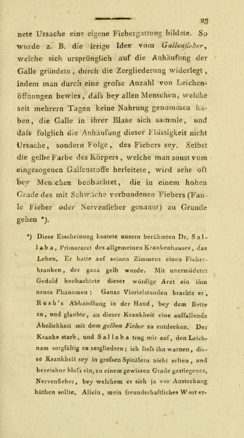 netc Ursache eine eigene Fiebergattung bildete. So wurde z/ B. die irrige Idee vom Gallönfhber^ welche sich ursprünglich auf die Anhäufung der Galle gründete , durch die Zergliederung widerlegt , indem man durch eine grofse Anzahl von Leichen-» Öffnungen bewies/dafs bej allen Menschen, v/elche seit mehrern Tagen keine Nahrung genommen ha- ben, die Galle in ihrer Blase sich sammle^ und dals folglich die Anhäufung dieser Flüssigkeit nicht Ursache, sondern Folge, des Fiebers sey. Selbst die gelbe Farbe des Körpers , welche man sonst vom eingesogenen Galienstoft'e herleitete, wird sehr oft bej Menxhen beobachtet, die in einem hohen Grade des mit Schwäche verbundenen Fiebers (Fau- le Fieber oder Nervenfieber genannt) zu Grunde gehen *). *) Diese Erscheinung kostete unsern berühmten Dr. Sal- 1 a b a , Primararzt des allgemeinen Krankenhauses , das Leben, Er halle auf seinen Zimmern einen Fieber- kranken, der ganz gelb wurde. Mit unermüdetcr Geduld beobaclitete dieser würdige Arzt ein ihm neues Phcinomen : Ganze Viertelstunden brachte er , Rush*s Abhandlung in der Hand, bey dem Bette zu, und glaubte, an dieser KrankJieit eine auffallende Ähnlichkeit mit dem gelben Fieber zu entdecken. Der Krankestarb, und Sallaba trug mir auf, den Leich- nam sorgfältig zu zergliedern ; ich iiefs ihn warnen, die- se Krankheit sey in grofsen Spitälern nicht selten, und bezeichne blcfs ein, zu einem gewissen Grade gestiegenes, Nervenfieber, bey welchem er sich ja vor Ansteckung hüthen sollte. Allein, mein freundschaftliches Wort er-