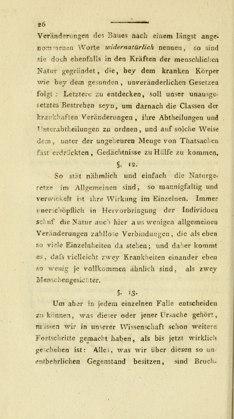 Veränderungen des Baues nach einem längst ange* iioni nent;n Worte widernatürlich nennen, go sind sie doch ebenfalls in den Kräften der menschliciiea Natur gegründet, die, bej dem kranken Körper %'We bej dem gesunden , unveränderlichen Gesetzen folgt : Letztere zu entdecken, soll unser unausge- setztes Bestreben sejn^ um darnach die Classeu der krankhaften Veränderungen , ihre Abtheilungen und Unterabtheilungen zp ordnen, und auf solche Weise dem, unter der ungeheuren Menge von Thatsaclien fast erdrückten, Gedächtnisse zu Hülfe zu kommen, §, 12. So 'S.X'^.l nähmlich und einfach die Naturge- setze im Allgemeinen sind, so mannigfaltig und v^ervyickelt ist ihre Wirkung im Einzelnen, Immer rnerjC-)öpflich in Herv^orbringung der Individuen sciiuf die Natur auc'i hier aus wenigen allgemeinen Veränderungen zadllose Verbindungen, die als eben so viele Einzelnheiten da stehen; und dalier kommt es, dafs vielleicht zwey Krankheiten einander eben 60 wenig je vollkommen ähnlich sind, als zwev M^nschengesicuter. Um aber m jedem einzelnen Falle entscheiden 211 können, was dieser oder jener Ursache gehör!:, müssen wir in unserer Wissenschaft schon weitere Fortschritte gemacht haben, als bis jetzt wirklich geschehen ist: Alle?, was wir über diesen so un- entbehrlichen Gegenstand besitzen, sind Bruch-