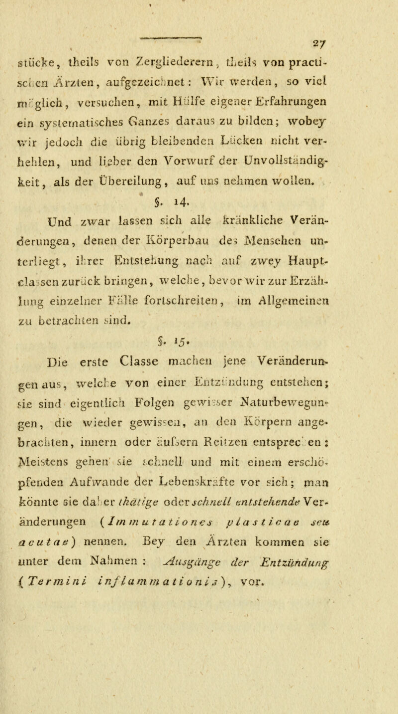 ■ Hl » I I I I - i ■! Stücke, theils von Zergliederern, tLeils von practi- sehen Ärzten^ aufgezeiciinet: Wir werden, so viel mrglich, versuchen, mit Hülfe eigener Erfahrungen ein systematisches Ganzes daraus zu bilden; wobej Vv^ir jedoch die übrig bleibenden Lücken nicht ver- hehlen, und lieber den Vorwurf der ünvollständig- keit, als der Übereilung, auf uns nehmen v/ollen. §. 14. Und zwar lassen sich alle fcränkh'che Verän- derungen, denen der Körperbau des Menschen un- terliegt, i^rer Entstehung nach auf zwej Haupt- classen zurück bringen, welche, bevor wir zur Erzäh- lung einzelner Fälle fortschreiten, ini Allgemeineu zu betrachten sind. §• ^5* Die erste Classe machen jene Veränderun- genaus, xvelcle von einer Entzündung entstehen; sie sind eigentlich Folgen gewisser Naturbew^egun- gen, die wieder gewissen, an den Körpern ange- brachten, innern oder äufocrn Reiizen entsprec en : Meistens gehen sie schnell und mit einem ersciie- pfenden Aufwände der Lebenskräfte vor sich; man könnte sie da! er ihätigc oder schnell tintstehfindeYQr- änderungen ( Im m u t a ti 0 n -e s p last i o a e sets. acutaä) nennen. Bey den Ärzten kommen sie unter dem Nahmen : Ausgänge der Entzündung { Tarmini inflamm ati0 ni,7), vor.