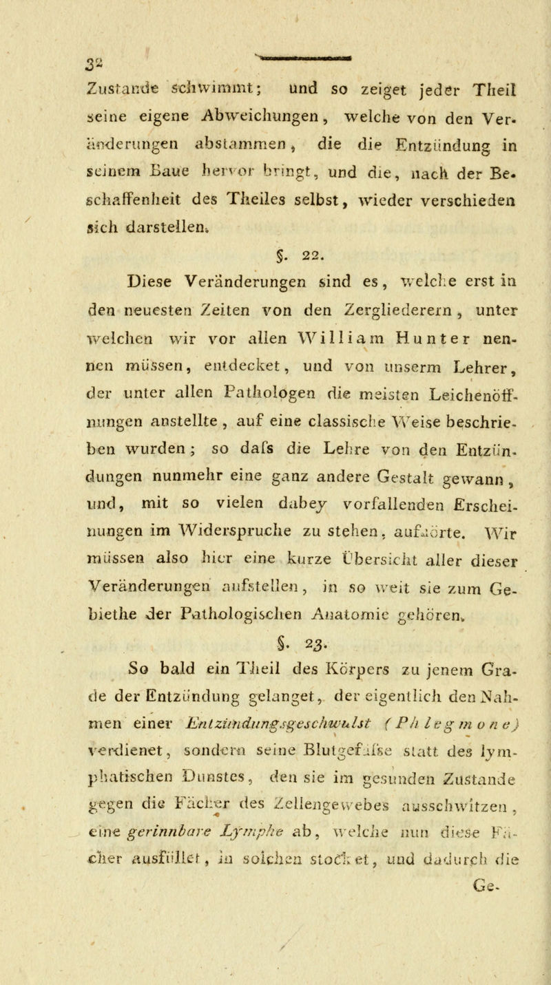 Ziistandie schwimmt; und so zeiget jedör Theil seine eigene Abweichungen, welche von den Ver- iHiderungen absiammen ^ die die Entzündung in seinem Baue hervor bringt, und die, nach der Be* schaffenheit des Theiles selbst, wieder verschieden sich darstellenw 5. 22. Diese Veränderungen sind es, v/elche erst in den neuesten Zeiten von den Zergliederern , unter v\^elchen wir vor allen William Hunter nen- nen müssen, entdecket, und von unserm Lehrer, der unter allen Pathologen die meisten Leichenöff- uimgen anstellte , auf eine classisclie Weise b^schrie- ben wurden; so dafs die Lehre von den Entzün. düngen nunmehr eine ganz andere Gestalt gewann, und, mit so vielen dabej vorfallenden Erschei- liungen im Widerspruche zu stehen, auf.:örte. Wir müssen also hier eine kurze Übersicht aller dieser Veränderungen aufstellen , in so Vv eit sie zum Ge- biethe der Pathologischen Anatomie gehören* §• 23. So bald ein Tiieil des Körpers zu jenem Gra- de der Entzündung gelanget, der eigentlich den Nah- man einer Enlziindungsgeschwiilst (PIi leg m o n c) verdienet, sonder« seine Bluti^efiise statt Aqz lym- phatischen Dunstes, den sie im gesunden Zustande Riegen die Fächer des Zellengewebes ausschwitzen , c\n^ gerinnbare Lymphe ab, welciie nun diese Fä- cher ausfüllet, in solchv^n slodiet, und dadurch die Ge.