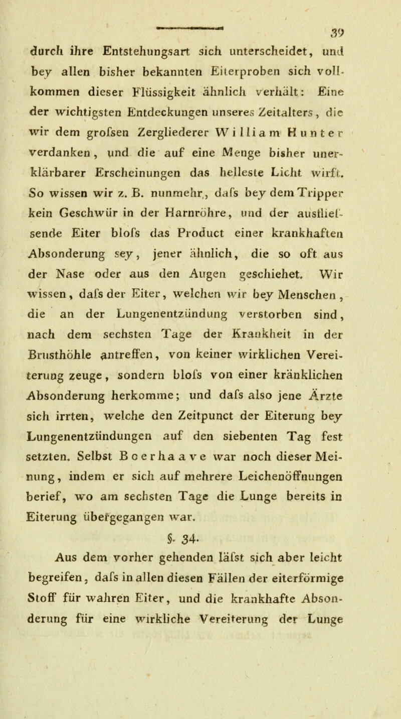 durch ihre Entstehungsart sich unterscheidet, und bey allen bisher bekannten Eiterproben sich voll- kommen dieser Flüssigkeit ähnlich verhält: Eine der wichtigsten Entdeckungen unseres Zeitalters, die wir dem grofsen Zergliederer William Runter verdanken, und die auf eine Menge bisher uner- klärbarer Erscheinungen das helleste Licht wirft. So wissen wir z. B. nunmehr, dafs bej dem Tripper kein Geschwür in der Harnröhre, und der austliel- sende Eiter blofs das Product einer krankhaften Absonderung sej, jener ähnlich, die so oft aus der Nase oder aus den Augen geschiehet. Wir wissen, dafs der Eiter, welchen wir bej Menschen , die an der Lungenentzündung verstorben sind, nach dem sechsten Tage der Krankheit in der Brusthöhle antreffen, von keiner wirklichen Verei- terung zeuge, sondern blofs von einer kränklichen Absonderung herkomme; und dafs also jene Ärzte sich irrten, welche den Zeitpunct der Eiterung bey Lungenentzündungen auf den siebenten Tag fest setzten. Selbst Boerhaave war noch dieser Mei- nung, indem er sich auf mehrere Leichenöffnungen berief, wo am sechsten Tage die Lunge bereits in Eiterung übergegangen war. §^ 34. Aus dem vorher gehenden läfst sich aber leicht begreifen 5 dafs in allen diesen Fällen der eiterförmige StoflF für wahren Eiter, und die krankhafte Abson- derung für eine wirkliche Vereiterung der Lunge