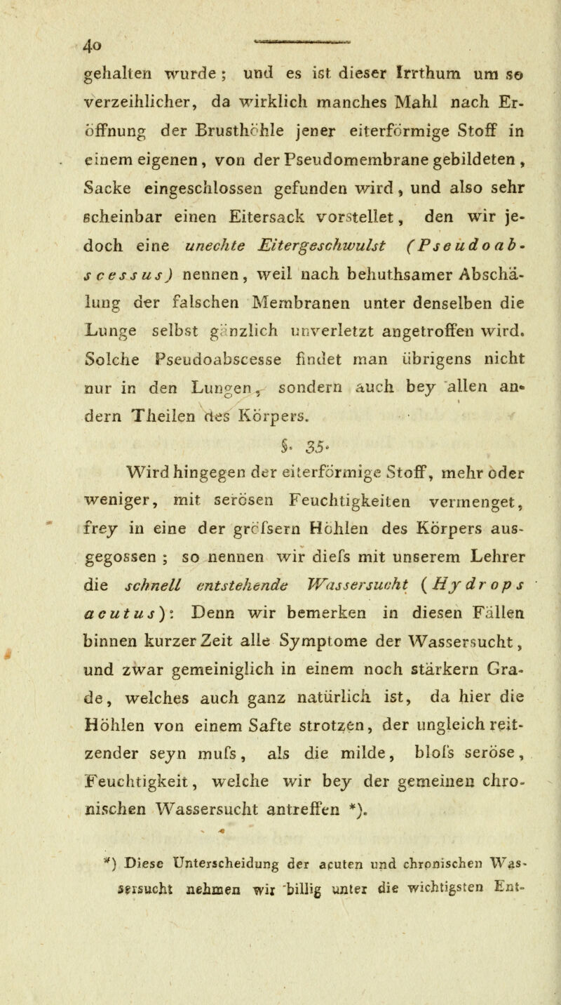 gehalten wurde ; und es ist dieser Irrthum um .so verzeihlicher, da wirklich manches Mahl nach Er- Öffnung der Brusthöhle jener eiterförmige Stoff in einem eigenen, von der Pseudomembrane gebildeten , Sacke eingeschlossen gefunden v/ird ^ und also sehr scheinbar einen Eitersack vorstellet, den wir je- doch eine unechte Eitergeschwulst (Pseudoab* s cess US) nennen, weil nach behuthsamer Abschä- lung der falschen Membranen unter denselben die Lunge selbst gänzlich unverletzt angetroffen wird. Solche Pseudoabscesse findet man übrigens nicht nur in den Lungen, sondern auch bey allen an* dern Theilen des Körpers. Wird hingegen der eiterförmige StoflP, mehr oder weniger, mit serösen Feuchtigkeiten vermenget, frej in eine der grcfsern Hohlen des Körpers aus- gegossen ; so nennen wir diefs mit unserem Lehrer die schnell entstehende Wassersucht ( Hy dr op s acutus)'. Denn wir bemerken in diesen Fällen binnen kurzer Zeit alle Symptome der Wassersucht, und zwar gemeiniglich in einem noch stärkern Gra« de, welches auch ganz natürlich ist, da hier die Höhlen von einem Safte strotzen, der ungleich reit- zender seyn mufs, als die milde, blofs seröse, Feuchtigkeit, welche wir bey der gemeinen chro- nischen Wassersucht antreffen *). *) Diese Unterscheidung der aputen und chronischen W^s- strsucht nehmen wir 'billig unter die wichtigsten Ent»