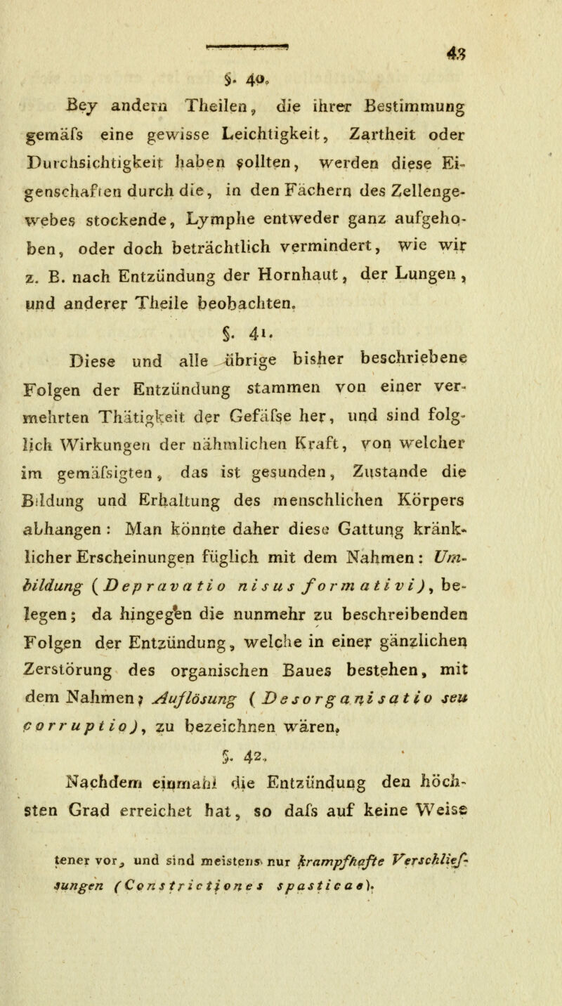 §. 4P. Bey andern Tlieileüc, die ihrer Bestimmung gemäfs eine gewisse Leichtigkeit ^ Zartheit oder Durchsichtigkeit haben Rollten, werden diese Ei«' genschafren durch die, in den Fächern des Zellenge- webes stockende, Lymphe entweder ganz aufgeho- ben, oder doch beträchtlich vermindert, wie wir z. B. nach Entzündung der Hornhaut, der Lungen, und anderer Theile beobachten. Diese und alle übrige bisher beschriebene Folgen der Entzündung stammen von einer ver- mehrten Thätigkeit der Gefäfse her, und sind folg- lich Wirkungen der nähmlichen Kraft, von welcher im gemäfsigtea ^ das ist gesunden, Zustande die Bildung und Erhaltung des menschlichen Körpers abhangen : Man könnte daher diese Gattung kränk- licher Erscheinungen füglich mit dem Nahmen: Um- hildung {^D epr av ati o ni s u s fo r m ativ i) ^ be- legen ; da hingegen die nunmehr zu beschreibenden Folgen der Entzündung, welche in einer gänzlichen Zerstörung des organischen Baues bestehen, mit dem Nahmen? Aujlösung { Besorganisatio seu porruptio)^ zu bezeichnen wären^ ^u 42< Nachdem einmahi die Entzündung den höch- sten Grad erreichet hat, so dafs auf keine Weise tener vor^ und sind meistensv nur krampf/iafte Verschlief- jungen ( Constfictione s s pastie ae)*