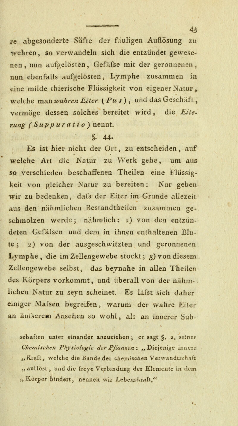 re abgesonderte Säfte der fauligen Auflösung zu wehren, so verwandeln sich die entzündet gewese* nen, nun aufgelösten, Gefäfse mit der geronnenen, nun ebenfalls aufgelösten, Lymphe zusammen in eine milde thierische Flüssigkeit von eigener Natur, welche man wahren Eiter (Pus), und das Geschäft, vermöge dessen solches bereitet wird, die Elte^ rung ( Sup p iir at i o) nennt. §. 44- Es ist hier nicht der Ort, zu entscheiden, auf welche Art die Natur zu Werk gehe, um aus so verschieden beschaffenen Theilen eine Flüssig- keit von gleicher Natur zu bereiten: Nur geben wir zu bedenken, dafä der Eiter im Grunde allezeit aus den nähmlichen ßestandtheilen zusammen ge- schmolzen werde; nähmlich: i) von den entzün- deten Gefäfsen und dem in ihnen enthaltenen Blu- te ; 2) von der ausgeschwitzten und geronnenen Ljmphe , die im Zellengewebe stockt; 3) von diesem Zellengewebe selbst, das bejnahe in allen Theilen des Körpers vorkommt, und überall von der nahm- liehen Natur zu sejn scheinet. Es läfst sich daher einiger Mafsen begreifen, warum der wahre Eiter an äufserem Ansehen so wohl, als an innerer Suh- / - Schäften unter einander anzuziehen ; er sagt §. 2, seiner Chernischen Physiologie der Pßanzen : „ Diejenige innere j, Kraft, welche die Bande der chemischen Verwandtschaft „auflöst, und die freye Verbindung der Elemente in Acm 5^ Körper hindert j nennen wir Lebenskrtift/''