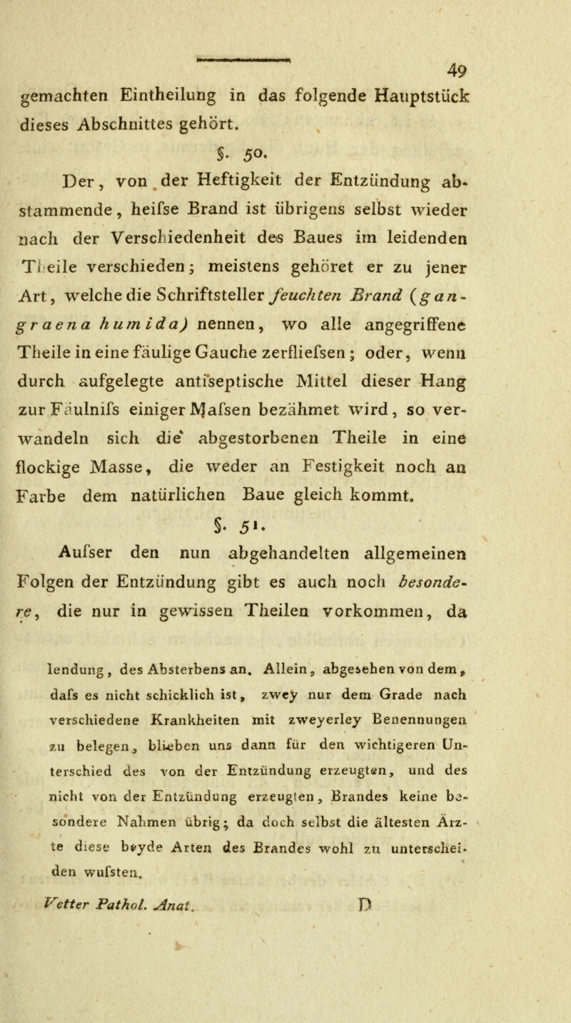 gemachten Eintheilurig in das folgende Hauptstück dieses Abschnittes gehört. Der, von, der Heftigkeit der Entzündung ab* stammende, heifse Brand ist übrigens selbst wieder nach der Verschiedenheit des Baues im leidenden Tieile verschieden; meistens gehöret er zu jener Art, welche die Schriftsteller y<?w<7//ir<?/z Brand (gan- graena humida) nennen, wo alle angegrifiFene Theile in eine fäulige Gauche zerfliefsen ; oder, wenn durch aufgelegte anti'septische Mittel dieser Hang zurFaulnifs einigerJVJafsen bezähmet wird, so ver- wandeln sich die* abgestorbenen Theile in eine flockige Masse, die weder an Festigkeit noch an Farbe dem natürlichen Baue gleich kommt«, Aufser den nun abgehandelten allgemeinen Folgen der Entzündung gibt es auch noch besonder r(?, die nur in gewissen Theilen vorkommen, da lendung , des Absteibens an. Allein, abgesehen von dem> dafs es nicht schicklich ist, zwcy nur dem Grade nach verschiedene Krankheiten mit zweyerley Benennungen zu belegen, biteben uns dann für den wichtigeren Un- terschied Ats von der Entzündung erzeugten, und des nicht von der Entzündung erzeugten, Brandes keine be- sondere Nahmen übrig; da doch selbst die ältesten Ärz- te diese bfi^yde Arten des Brandes wohl zu unterschei. den wufsten, Vetter PathoL Anat, D