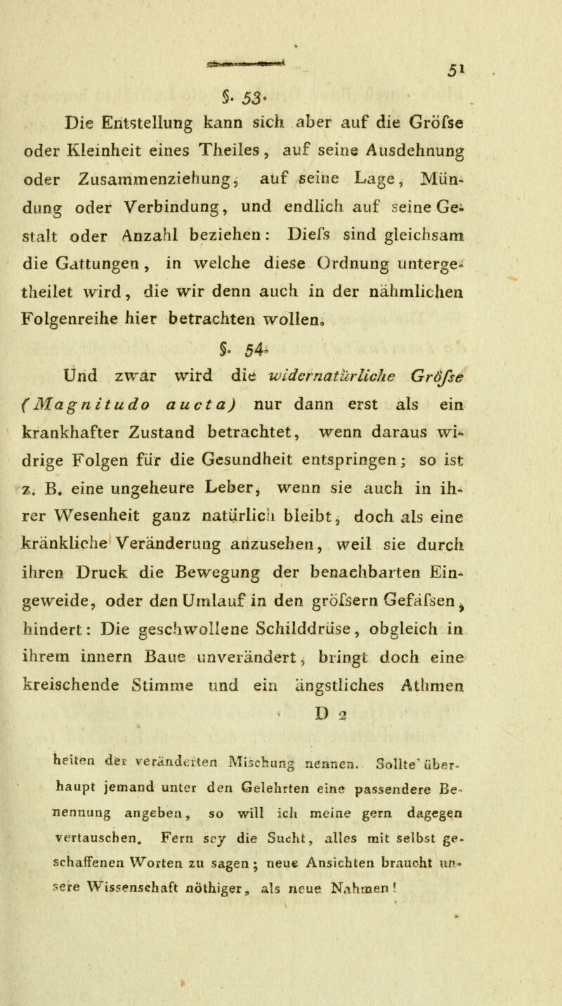 S. 53* Die Entstellung kann sich aber auf die Gröfse oder Kleinheit eines Theiles, auf seine Ausdehnung oder Zusammenziehung5 auf seine Lage, Mün- dung oder Verbindung, und endlich auf seine Ge^ stak oder Anzahl beziehen: Diefs sind gleichsam die Gattungen, in welche diese Ordnung unterge* theilet wird, die wir denn auch in der nähmlichen Folgenreihe hier betrachten wollen» Und zwar wird die widernatürliche Größe (Magnitudo au da) nur dann erst als ein krankhafter Zustand betrachtet, wenn daraus wi- drige Folgen für die Gesundheit entspringen; so ist z. B, eine ungeheure Leber, wenn sie auch in ih- rer Wesenheit ganz natürlich bleibt, doch als eine kränkliche Veränderung anzusehen, weil sie durch ihren Druck die Bewegung der benachbarten Ein- geweide, oder den Umlauf in den gröfsern GefäfseUj hindert: Die geschwollene Schilddrüse, obgleich in ihrem innern Baue unverändert, bringt doch eine kreischende Stimme und ein ängstliches Athmen D 2 lielten der veränderten Mischung nennen. Sollte'tibßr» haupt jemand unter den Gelehrten eine passendere Be- nennung angeben, so will ich meine gern dagegen vertauschen. Fern sqj die Sucht, alles mit selbst ge- schaffenen Worten zu sagen ; neue Ansichten braucht un- sere Wissenschaft nöthiger, als neue Nahmen?