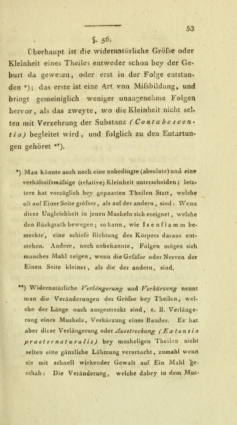 überhaupt ist die widernatürliche Gröfse oder Kleinheit eines Theiles entweder schon bey der Ge< burt da gewesen, oder erst in der Folge entstan- den *); das erste ist eine Art von Mifsbildung, und bringt gemeiniglich weniger unangenehme Folgen hervor, als das zwejte, wo die Kleinheit nicht seU ten mit Verzehrung der Substanz ( Conta b e s cen* tia) begleitet wird, und folglich zu den Entartun* gen gehöret **), *) Man könnte auch noch eine unbedingte (absolute) und eine verhähnifsmäfsige (relative) Kleinheit unterscheiden ; letz- lere hat vorzüglich bey gepaarten Theilen Statt, w^elche oft auf Einer Seite grÖfser, als auf der andern, sind : Wenn diese Ungleichheit in jenen Muskeln sich ereignet, welche den Rückgrath bev/egen ; so kann , wie Isenflamm be- merkte, eine schiefe Richtung des Körpers daraus ent- stehen. Andere, noch unbekannte, Folgen mögen sich manches Mahl zeigen, wenn dieGefafse oder Nerven der Einen Seite kleiner, als die der andern, sind, **) Widernatürliche Verlängerung und Verkürzung nennt man die Veränderungen der Gröfse bey Theilen, wel- che der Länge nach ausgestreckt sind, z. B. Verlänge- rung eines Muskels, Verkürzung eines Bandes. Es hat aber diese Verlängerung o^^x Aus Streckung (Extensio praeternaturalis) bey muskeligen Theiißn nicht selten eine gänzliche Lähmung verursacht, zumahl wenn sie mit schnell wirkender Gewalt auf Ein Mahl ge- schah; Die Veränderung 3 welche dabey in dem Mus«