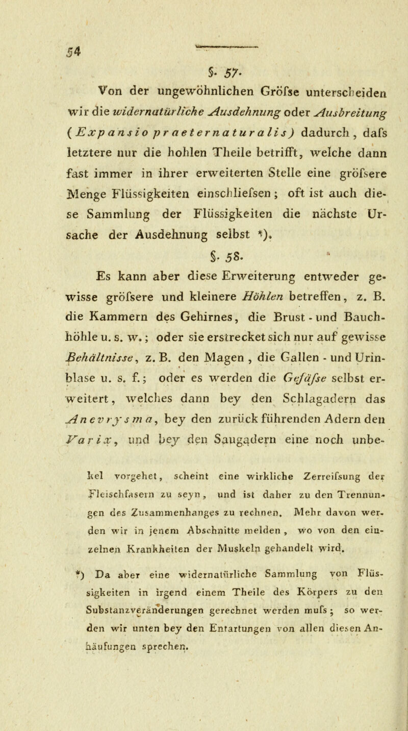5- 57. Von der ungewöhnlichen Gröfse unterscheiden wir die widernatürliche Ausdehnung oder Ausbreitung {Expansio praeternaturalis) dadurch, dafs letztere nur die hohlen Theile betrifft, welche dann fast immer in ihrer erweiterten Stelle eine gröfsere Menge Flüssigkeiten einscliliefsen; oft ist auch die- se Sammlung der Flüssigkeiten die nächste Ur- sache der Ausdehnung selbst '^)» §. 58. Es kann aber diese Erweiterung entweder ge- wisse gröfsere und kleinere Höhlen betreflPen, z. B. die Kammern des Gehirnes, die Brust - und Bauch- höhle u. s. w.; oder sie erstrecket sich nur auf gewisse Behältnisse ^ z. B. den Magen , die Gallen - und Urin- blase u. s. f.; oder es werden die Gefafse selbst er- weitert , welches dann bey den Schlagadern das Anevrysma^ bey den zurückführenden Adern den Varix^ imd l>ey den S^ug^dern eine noch unbe- liel vorgehet, scheint eine wirkliche Zerreifsung der yieischfasern zu seyn, und ist daher zu den Trennun- gen des Zusammenhanges zu rechnen. Mehr davon wer» den wir in jenem Abschnitte melden , wo von den ein- zelnen Krankheiten der Muskeln gehandelt wird. *) Da aber eine widernatürliche Sammlung von Flüs- sigkeiten in irgend einem Theile des Körpers zu ^q\\ Substanzveränderungen gerechnet werden mufs ; so wer- den wir unten bey den Entartungen von allen diesen An- häufungen sprechen.