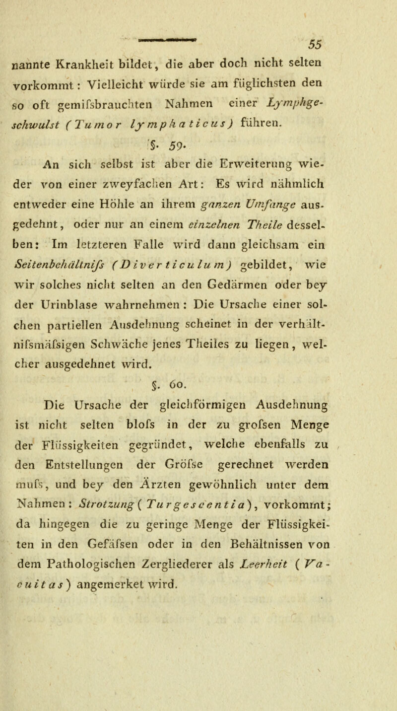 nannte Krankheit bildet, die aber doch nicht selten vorkommt: Vielleicht würde sie am füglichsten den so oft gemifsbrauchten Nahmen einer Lymphge- schwulst (Tumor lymphaticus) führen. §• 59- An sich selbst ist aber die Erweiterung wie- der von einer zweyfaclien Art: Es wird nähmlich entweder eine Höhle an ihrem ganzen Umfange aus- gedehnt, oder nur an einem einzelnen Theile dessel- ben: Im letzteren Falle wird dann gleichsam ein Seitenbehältnifs (Diverticulum) gebildet, wie wir solches nicht selten an den Gedärmen oder bey der Urinblase wahrnehmen : Die Ursache einer sol- chen partiellen Ausdehnung scheinet in der verhalt- nifsmäfsigen Schwäche jenes Theiles zu liegen, wel- cher ausgedehnet wird. §. 60. Die Ursache der gleichförmigen Ausdehnung ist nicht selten blofs in der zu grofsen Menge der Flüssigkeiten gegründet, welche ebenfalls zu . den EntsteUungen der Gröfse gerechnet werden mufs, und bej den Ärzten gewöhnlich unter dem Nahmen: Strotzung {Tur gescentia)^ vorkommt; da hingegen die zu geringe Menge der Flüssigkei- ten in den Gefäfsen oder in den Behältnissen von dem Pathologischen Zergliederer als Leerheit ( Va - cuitas) angemerket wird.